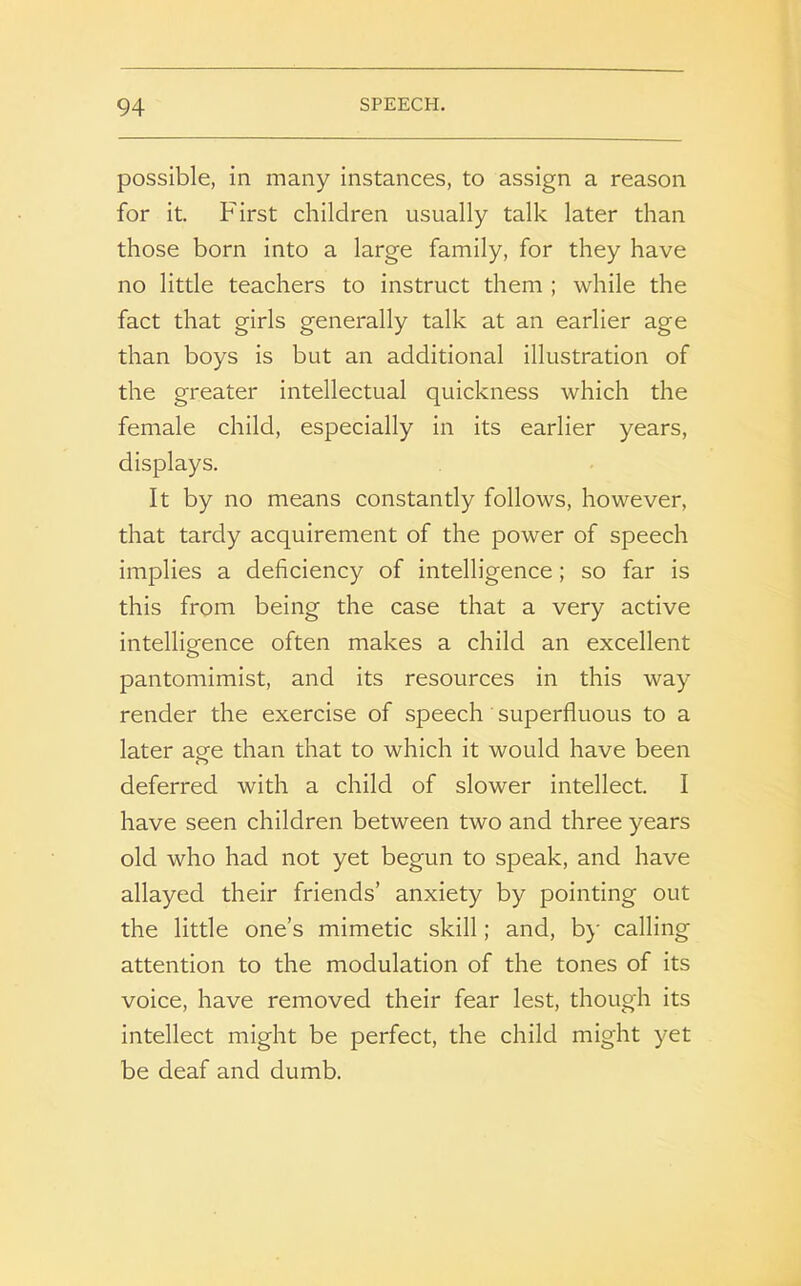 possible, in many instances, to assign a reason for it. First children usually talk later than those born into a large family, for they have no little teachers to instruct them ; while the fact that girls generally talk at an earlier age than boys is but an additional illustration of the greater intellectual quickness which the female child, especially in its earlier years, displays. It by no means constantly follows, however, that tardy acquirement of the power of speech implies a deficiency of intelligence; so far is this from being the case that a very active intelligence often makes a child an excellent pantomimist, and its resources in this way render the exercise of speech superfluous to a later are than that to which it would have been o deferred with a child of slower intellect. I have seen children between two and three years old who had not yet begun to speak, and have allayed their friends’ anxiety by pointing out the little one’s mimetic skill; and, by calling attention to the modulation of the tones of its voice, have removed their fear lest, though its intellect might be perfect, the child might yet be deaf and dumb.