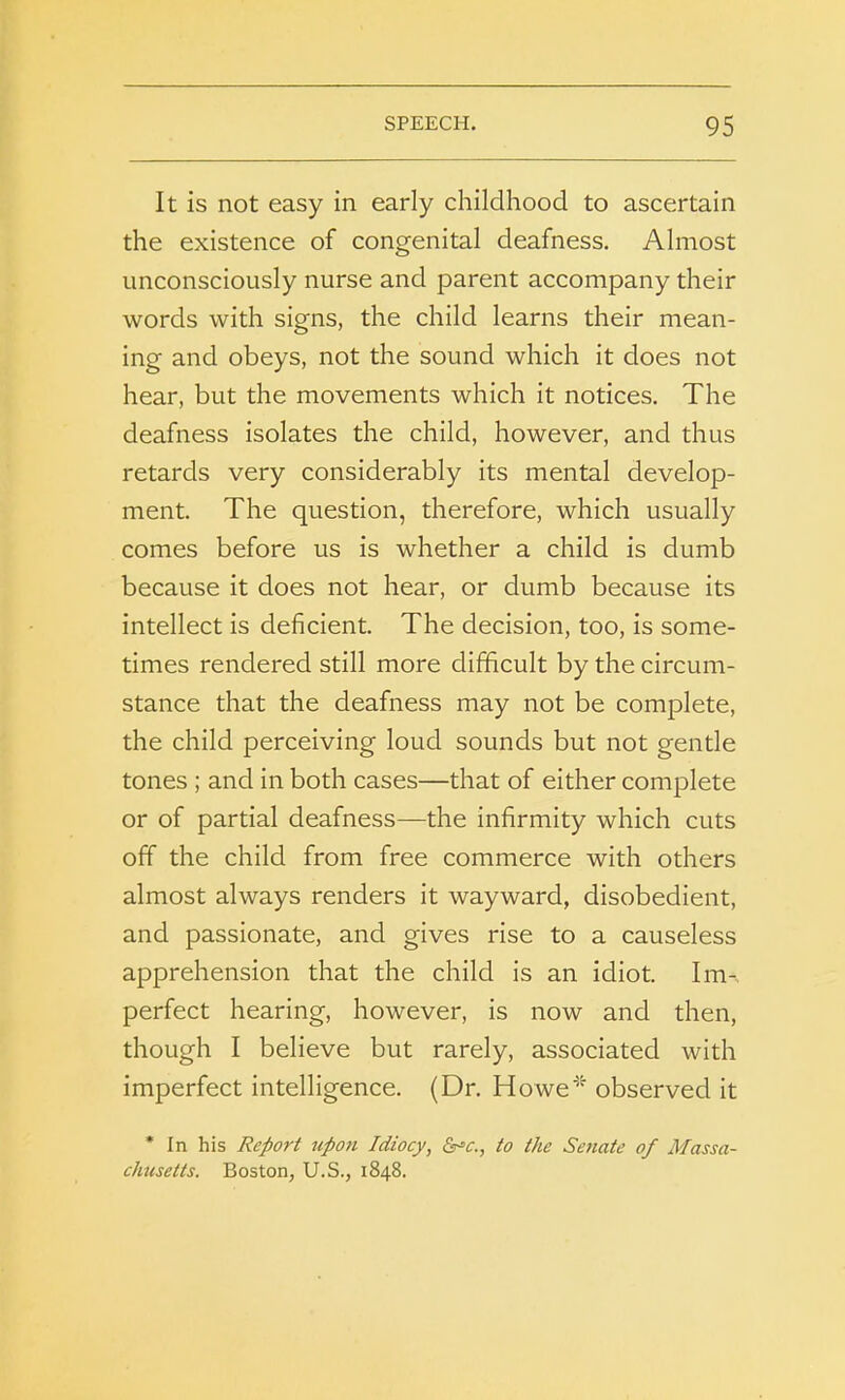 It is not easy in early childhood to ascertain the existence of congenital deafness. Almost unconsciously nurse and parent accompany their words with signs, the child learns their mean- ing and obeys, not the sound which it does not hear, but the movements which it notices. The deafness isolates the child, however, and thus retards very considerably its mental develop- ment. The question, therefore, which usually comes before us is whether a child is dumb because it does not hear, or dumb because its intellect is deficient. The decision, too, is some- times rendered still more difficult by the circum- stance that the deafness may not be complete, the child perceiving loud sounds but not gentle tones ; and in both cases—that of either complete or of partial deafness—the infirmity which cuts off the child from free commerce with others almost always renders it wayward, disobedient, and passionate, and gives rise to a causeless apprehension that the child is an idiot. Im- perfect hearing, however, is now and then, though I believe but rarely, associated with imperfect intelligence. (Dr. Howe'1' observed it * In his Report upon Idiocy, &C., to the Senate of Massa- chusetts. Boston, U.S., 1848.