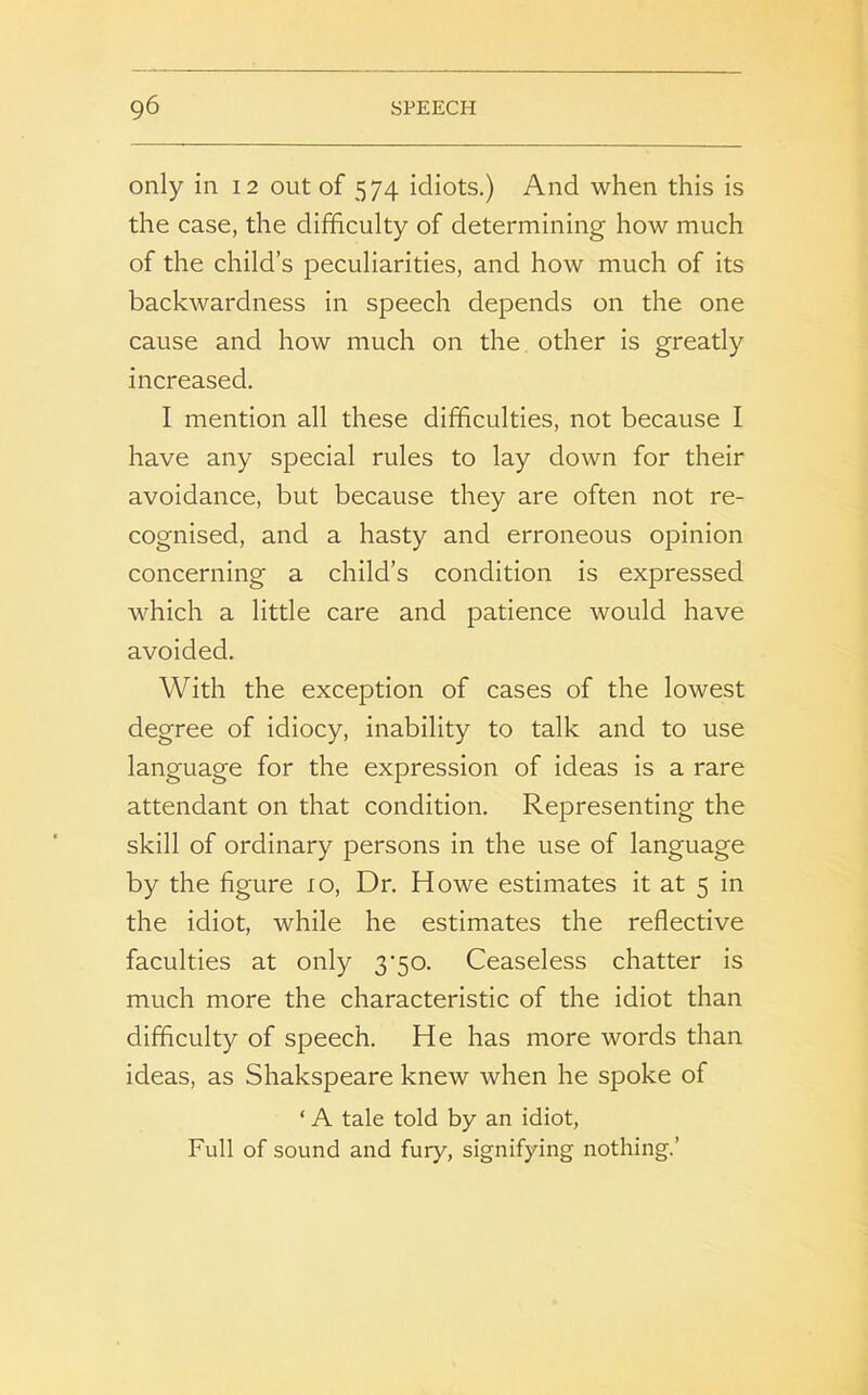 only in 12 out of 574 idiots.) And when this is the case, the difficulty of determining how much of the child’s peculiarities, and how much of its backwardness in speech depends on the one cause and how much on the other is greatly increased. I mention all these difficulties, not because I have any special rules to lay down for their avoidance, but because they are often not re- cognised, and a hasty and erroneous opinion concerning a child’s condition is expressed which a little care and patience would have avoided. With the exception of cases of the lowest degree of idiocy, inability to talk and to use language for the expression of ideas is a rare attendant on that condition. Representing the skill of ordinary persons in the use of language by the figure 10, Dr. Howe estimates it at 5 in the idiot, while he estimates the reflective faculties at only 3‘50. Ceaseless chatter is much more the characteristic of the idiot than difficulty of speech. He has more words than ideas, as Shakspeare knew when he spoke of ‘ A tale told by an idiot, Full of sound and fury, signifying nothing.’