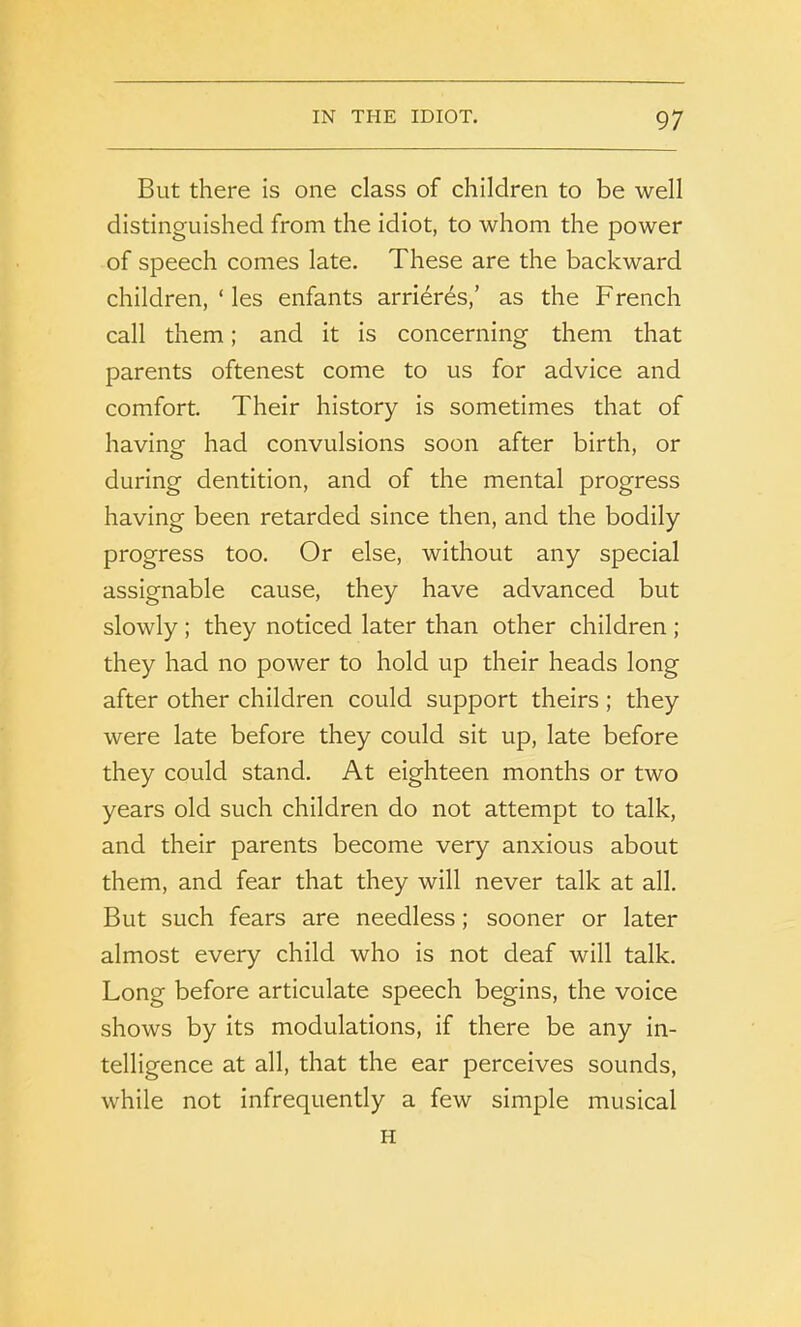 But there is one class of children to be well distinguished from the idiot, to whom the power of speech comes late. These are the backward children, ‘ les enfants arrieres,’ as the French call them; and it is concerning them that parents oftenest come to us for advice and comfort. Their history is sometimes that of having had convulsions soon after birth, or during dentition, and of the mental progress having been retarded since then, and the bodily progress too. Or else, without any special assignable cause, they have advanced but slowly ; they noticed later than other children ; they had no power to hold up their heads long after other children could support theirs; they were late before they could sit up, late before they could stand. At eighteen months or two years old such children do not attempt to talk, and their parents become very anxious about them, and fear that they will never talk at all. But such fears are needless; sooner or later almost every child who is not deaf will talk. Long before articulate speech begins, the voice shows by its modulations, if there be any in- telligence at all, that the ear perceives sounds, while not infrequently a few simple musical H