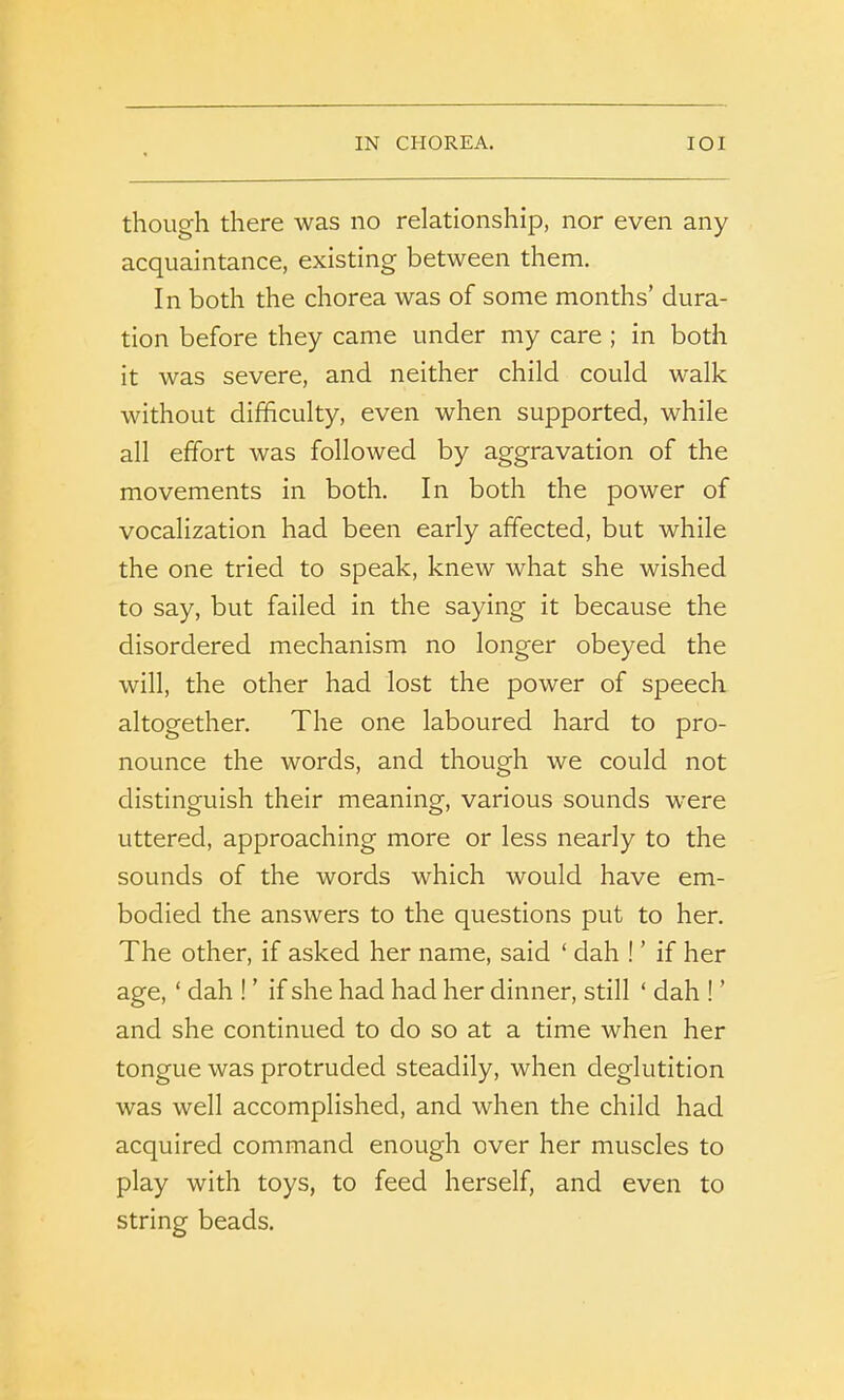 though there was no relationship, nor even any acquaintance, existing between them. In both the chorea was of some months’ dura- tion before they came under my care ; in both it was severe, and neither child could walk without difficulty, even when supported, while all effort was followed by aggravation of the movements in both. In both the power of vocalization had been early affected, but while the one tried to speak, knew what she wished to say, but failed in the saying it because the disordered mechanism no longer obeyed the will, the other had lost the power of speech altogether. The one laboured hard to pro- nounce the words, and though we could not distinguish their meaning, various sounds were uttered, approaching more or less nearly to the sounds of the words which would have em- bodied the answers to the questions put to her. The other, if asked her name, said ‘ dah ! ’ if her age, ‘ dah ! ’ if she had had her dinner, still ‘ dah ! ’ and she continued to do so at a time when her tongue was protruded steadily, when deglutition was well accomplished, and when the child had acquired command enough over her muscles to play with toys, to feed herself, and even to string beads.