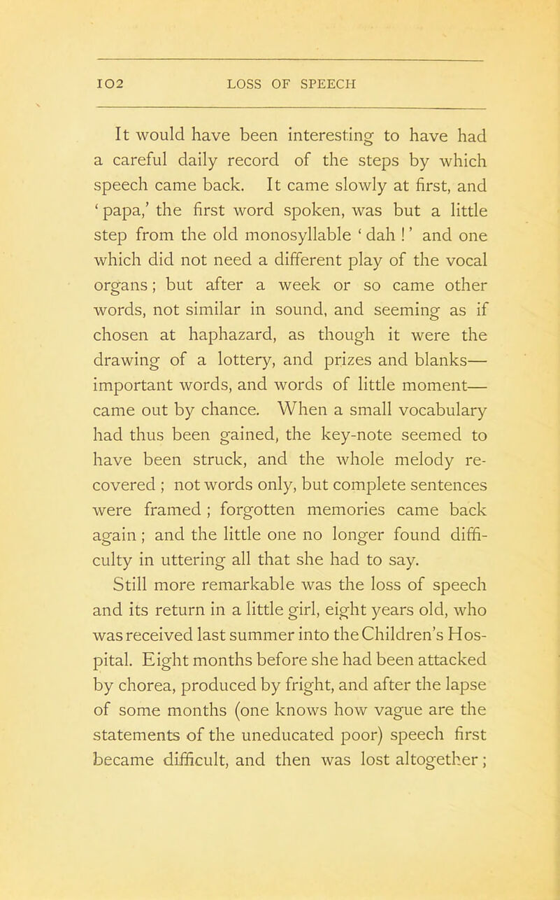 It would have been interesting to have had a careful daily record of the steps by which speech came back. It came slowly at first, and ‘ papa,’ the first word spoken, was but a little step from the old monosyllable ‘ dah ! ’ and one which did not need a different play of the vocal organs; but after a week or so came other words, not similar in sound, and seeming as if chosen at haphazard, as though it were the drawing of a lottery, and prizes and blanks— important words, and words of little moment— came out by chance. When a small vocabulary had thus been gained, the key-note seemed to have been struck, and the whole melody re- covered ; not words only, but complete sentences were framed ; forgotten memories came back again; and the little one no longer found diffi- culty in uttering all that she had to say. Still more remarkable was the loss of speech and its return in a little girl, eight years old, who was received last summer into the Children’s Hos- pital. Eight months before she had been attacked by chorea, produced by fright, and after the lapse of some months (one knows how vague are the statements of the uneducated poor) speech first became difficult, and then was lost altogether;