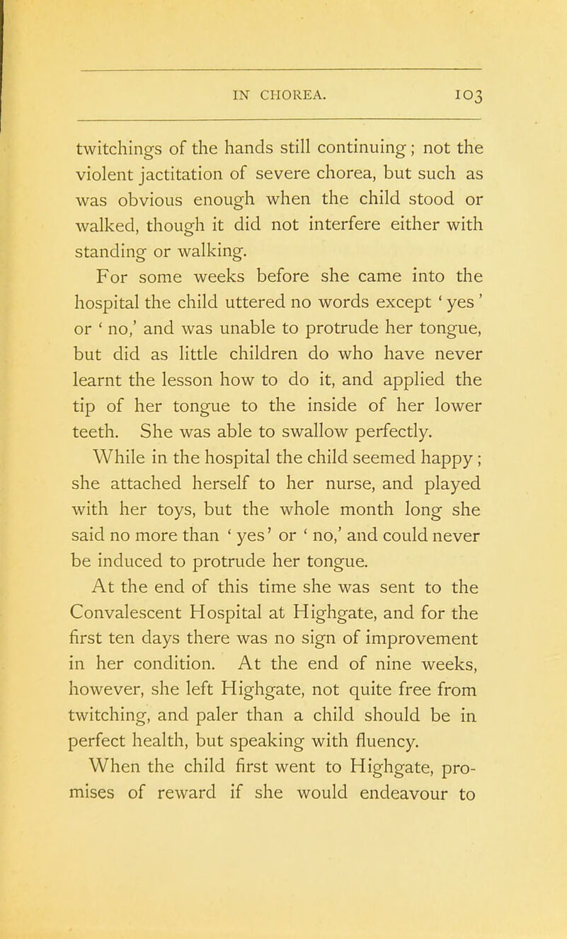 twitchings of the hands still continuing; not the violent jactitation of severe chorea, but such as was obvious enough when the child stood or walked, though it did not interfere either with standing or walking. For some weeks before she came into the hospital the child uttered no words except ‘ yes ’ or ‘ no,’ and was unable to protrude her tongue, but did as little children do who have never learnt the lesson how to do it, and applied the tip of her tongue to the inside of her lower teeth. She was able to swallow perfectly. While in the hospital the child seemed happy ; she attached herself to her nurse, and played with her toys, but the whole month long she said no more than ‘ yes ’ or ‘ no,’ and could never be induced to protrude her tongue. At the end of this time she was sent to the Convalescent Hospital at Highgate, and for the first ten days there was no sign of improvement in her condition. At the end of nine weeks, however, she left Highgate, not quite free from twitching, and paler than a child should be in perfect health, but speaking with fluency. When the child first went to Highgate, pro- mises of reward if she would endeavour to