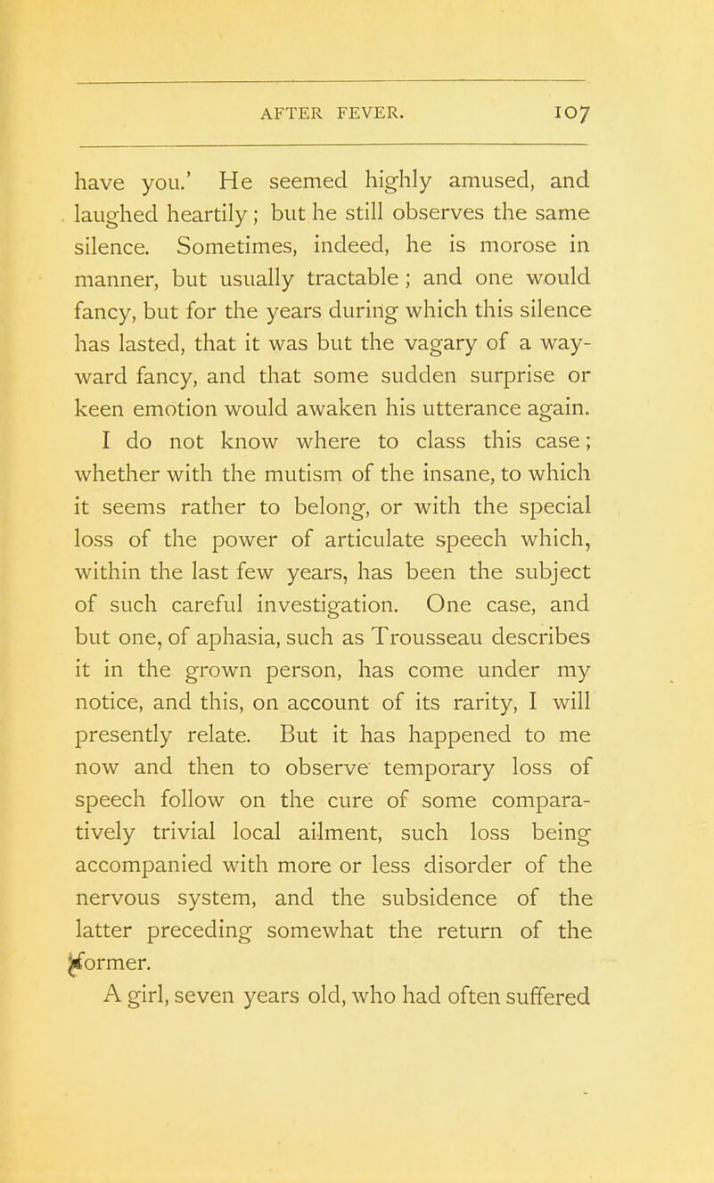 have you.’ He seemed highly amused, and laughed heartily ; but he still observes the same silence. Sometimes, indeed, he is morose in manner, but usually tractable ; and one would fancy, but for the years during which this silence has lasted, that it was but the vagary of a way- ward fancy, and that some sudden surprise or keen emotion would awaken his utterance again. I do not know where to class this case; whether with the mutism of the insane, to which it seems rather to belong, or with the special loss of the power of articulate speech which, within the last few years, has been the subject of such careful investigation. One case, and but one, of aphasia, such as Trousseau describes it in the grown person, has come under my notice, and this, on account of its rarity, I will presently relate. But it has happened to me now and then to observe temporary loss of speech follow on the cure of some compara- tively trivial local ailment, such loss being accompanied with more or less disorder of the nervous system, and the subsidence of the latter preceding somewhat the return of the ^former. A girl, seven years old, who had often suffered