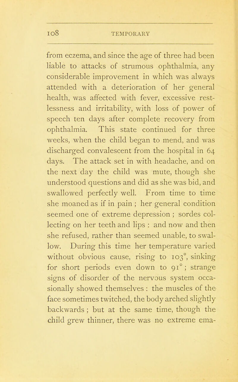 io8 from eczema, and since the age of three had been liable to attacks of strumous ophthalmia, any considerable improvement in which was always attended with a deterioration of her general health, was affected with fever, excessive rest- lessness and irritability, with loss of power of speech ten days after complete recovery from ophthalmia. This state continued for three weeks, when the child began to mend, and was discharged convalescent from the hospital in 64 days. The attack set in with headache, and on the next day the child was mute, though she understood questions and did as she was bid, and swallowed perfectly well. From time to time she moaned as if in pain ; her general condition seemed one of extreme depression ; sordes col- lecting on her teeth and lips : and now and then she refused, rather than seemed unable, to swal- low. During this time her temperature varied without obvious cause, rising to 103°, sinking for short periods even down to 910 ; strange signs of disorder of the nervous system occa- sionally showed themselves : the muscles of the face sometimes twitched, the body arched slightly backwards ; but at the same time, though the child grew thinner, there was no extreme ema-