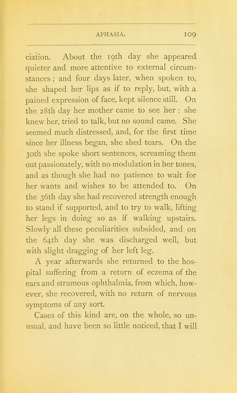 ciation. About the 19th day she appeared quieter and more attentive to external circum- stances ; and four days later, when spoken to, she shaped her lips as if to reply, but, with a pained expression of face, kept silence still. On the 28th day her mother came to see her : she knew her, tried to talk, but no sound came. She seemed much distressed, and, for the first time since her illness began, she shed tears. On the 30th she spoke short sentences, screaming them out passionately, with no modulation in her tones, and as though she had no patience to wait for her wants and wishes to be attended to. On the 36th day she had recovered strength enough to stand if supported, and to try to walk, lifting her legs in doing so as if walking upstairs. Slowly all these peculiarities subsided, and on the 64th day she was discharged well, but with slight dragging of her left leg. A year afterwards she returned to the hos- pital suffering from a return of eczema of the ears and strumous ophthalmia, from which, how- ever, she recovered, with no return of nervous symptoms of any sort. Cases of this kind are, on the whole, so un- usual, and have been so little noticed, that I will