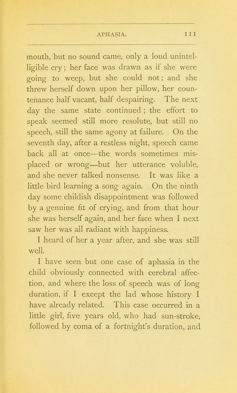 mouth, but no sound came, only a loud unintel- ligible cry; her face was drawn as if she were going to weep, but she could not; and she threw herself down upon her pillow, her coun- tenance half vacant, half despairing. The next day the same state continued ; the effort to speak seemed still more resolute, but still no speech, still the same agony at failure. On the seventh day, after a restless night, speech came back all at once—the words sometimes mis- placed or wrong—but her utterance voluble, and she never talked nonsense. It was like a little bird learning a song again. On the ninth day some childish disappointment was followed by a genuine fit of crying, and from that hour she was herself again, and her face when I next saw her was all radiant with happiness. I heard of her a year after, and she was still well. I have seen but one case of aphasia in the child obviously connected with cerebral affec- tion, and where the loss of speech was of long duration, if I except the lad whose history I have already related. This case occurred in a little girl, five years old, who had sun-stroke, followed by coma of a fortnight’s duration, and