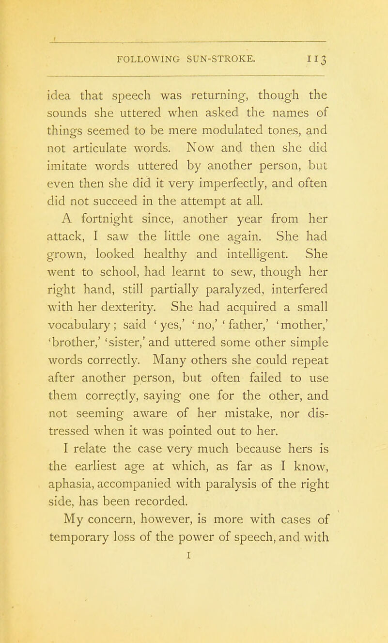 idea that speech was returning, though the sounds she uttered when asked the names of things seemed to be mere modulated tones, and not articulate words. Now and then she did imitate words uttered by another person, but even then she did it very imperfectly, and often did not succeed in the attempt at all. A fortnight since, another year from her attack, I saw the little one again. She had grown, looked healthy and intelligent. She went to school, had learnt to sew, though her right hand, still partially paralyzed, interfered with her dexterity. She had acquired a small vocabulary ; said ‘ yes,’ ‘ no,’ ‘ father,’ ‘ mother,’ ‘brother,’ ‘sister,’ and uttered some other simple words correctly. Many others she could repeat after another person, but often failed to use them correctly, saying one for the other, and not seeming aware of her mistake, nor dis- tressed when it was pointed out to her. I relate the case very much because hers is the earliest age at which, as far as I know, aphasia, accompanied with paralysis of the right side, has been recorded. My concern, however, is more with cases of temporary loss of the power of speech, and with i