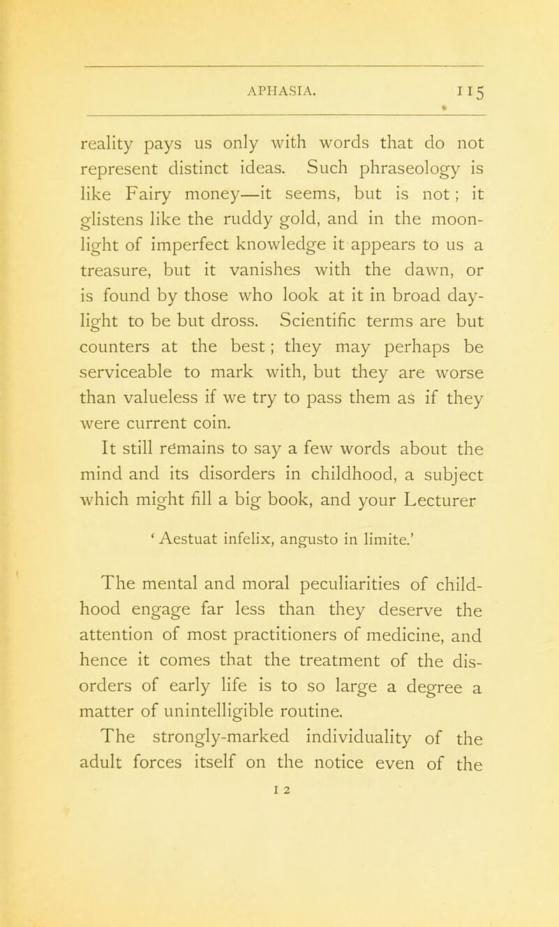 reality pays us only with words that do not represent distinct ideas. Such phraseology is like Fairy money—it seems, but is not; it glistens like the ruddy gold, and in the moon- light of imperfect knowledge it appears to us a treasure, but it vanishes with the dawn, or is found by those who look at it in broad day- light to be but dross. Scientific terms are but counters at the best; they may perhaps be serviceable to mark with, but they are worse than valueless if we try to pass them as if they were current coin. It still remains to say a few words about the mind and its disorders in childhood, a subject which might fill a big book, and your Lecturer ‘ Aestuat infelix, angusto in limite.’ The mental and moral peculiarities of child- hood engage far less than they deserve the attention of most practitioners of medicine, and hence it comes that the treatment of the dis- orders of early life is to so large a degree a matter of unintelligible routine. The strongly-marked individuality of the adult forces itself on the notice even of the
