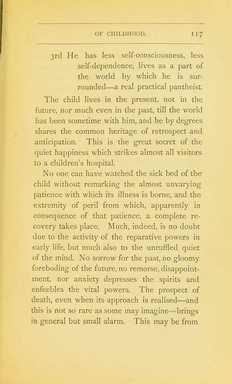 3rd He has less self-consciousness, less self-dependence, lives as a part of the world by which he is sur- rounded—a real practical pantheist. The child lives in the present, not in the future, nor much even in the past, till the world has been sometime with him, and he by degrees shares the common heritage of retrospect and anticipation. This is the great secret of the quiet happiness which strikes almost all visitors to a children’s hospital. No one can have watched the sick bed of the child without remarking the almost unvarying patience with which its illness is borne, and the extremity of peril from which, apparently in consequence of that patience, a complete re- covery takes place. Much, indeed, is no doubt due to the activity of the reparative powers in early life, but much also to the unruffled quiet of the mind. No sorrow for the past, no gloomy foreboding of the future, no remorse, disappoint- ment, nor anxiety depresses the spirits and enfeebles the vital powers. The prospect of death, even when its approach is realised—and this is not so rare as some may imagine—brings in general but small alarm. This may be from