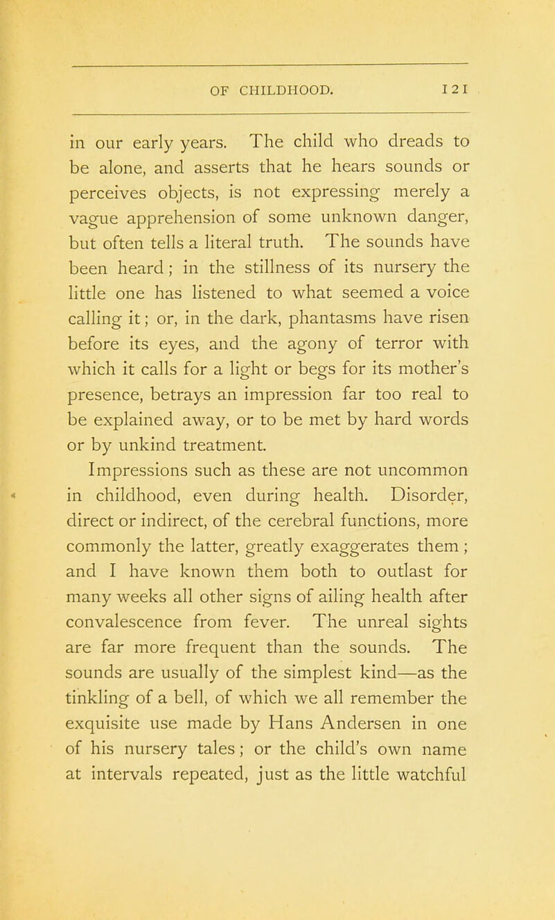 in our early years. The child who dreads to be alone, and asserts that he hears sounds or perceives objects, is not expressing merely a vague apprehension of some unknown danger, but often tells a literal truth. The sounds have been heard; in the stillness of its nursery the little one has listened to what seemed a voice calling it; or, in the dark, phantasms have risen before its eyes, and the agony of terror with which it calls for a light or begs for its mother’s presence, betrays an impression far too real to be explained away, or to be met by hard words or by unkind treatment. Impressions such as these are not uncommon in childhood, even during health. Disorder, direct or indirect, of the cerebral functions, more commonly the latter, greatly exaggerates them ; and I have known them both to outlast for many weeks all other signs of ailing health after convalescence from fever. The unreal sights are far more frequent than the sounds. The sounds are usually of the simplest kind—as the tinkling of a bell, of which we all remember the exquisite use made by Hans Andersen in one of his nursery tales; or the child’s own name at intervals repeated, just as the little watchful