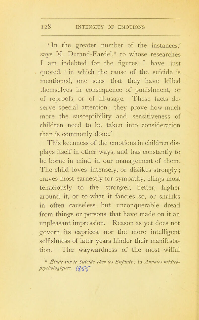 ‘ In the greater number of the instances,’ says M. Durand-Fardel,* to whose researches I am indebted for the figures I have just quoted, ‘ in which the cause of the suicide is mentioned, one sees that they have killed themselves in consequence of punishment, or of reproofs, or of ill-usage. These facts de- serve special attention ; they prove how much more the susceptibility and sensitiveness of children need to be taken into consideration than is commonly done.’ This keenness of the emotions in children dis- plays itself in other ways, and has constantly to be borne in mind in our management of them. The child loves intensely, or dislikes strongly; craves most earnestly for sympathy, clings most tenaciously to the stronger, better, higher around it, or to what it fancies so, or shrinks in often causeless but unconquerable dread from things or persons that have made on it an unpleasant impression. Reason as yet does not govern its caprices, nor the more intelligent selfishness of later years hinder their manifesta- tion. The waywardness of the most wilful * Etude sur le Suicide chez les Enfants ; in Annales mMico- psycholog iques. (hr