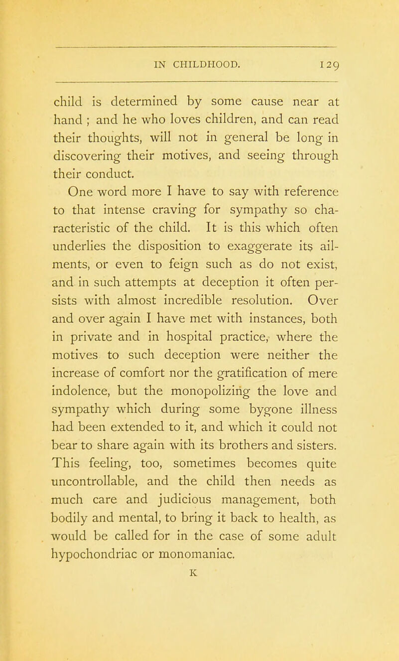 child is determined by some cause near at hand ; and he who loves children, and can read their thoughts, will not in general be long in discovering their motives, and seeing through their conduct. One word more I have to say with reference to that intense craving for sympathy so cha- racteristic of the child. It is this which often underlies the disposition to exaggerate its ail- ments, or even to feign such as do not exist, and in such attempts at deception it often per- sists with almost incredible resolution. Over and over again I have met with instances, both in private and in hospital practice, where the motives to such deception were neither the increase of comfort nor the gratification of mere indolence, but the monopolizing the love and sympathy which during some bygone illness had been extended to it, and which it could not bear to share again with its brothers and sisters. This feeling, too, sometimes becomes quite uncontrollable, and the child then needs as much care and judicious management, both bodily and mental, to bring it back to health, as would be called for in the case of some adult hypochondriac or monomaniac. K