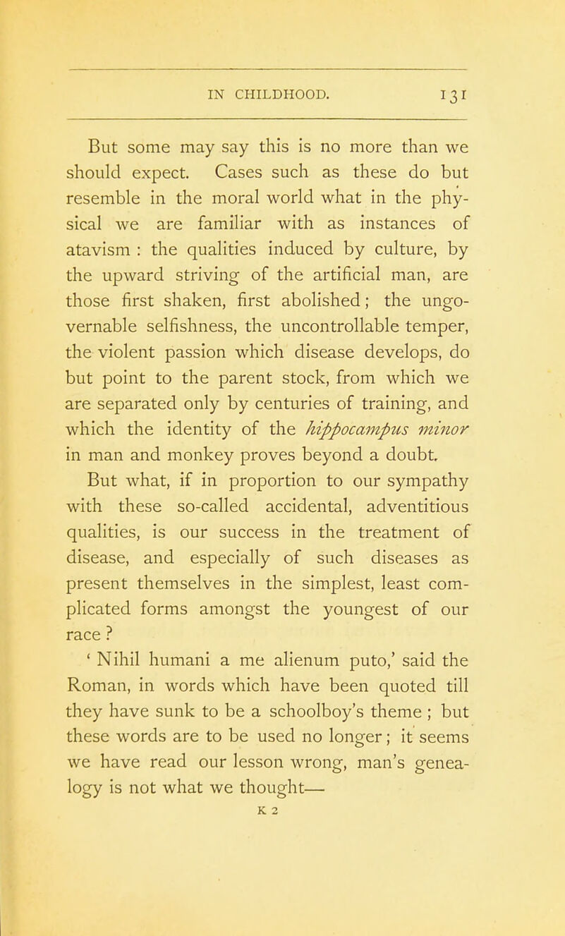 But some may say this is no more than we should expect. Cases such as these do but resemble in the moral world what in the phy- sical we are familiar with as instances of atavism : the qualities induced by culture, by the upward striving of the artificial man, are those first shaken, first abolished; the ungo- vernable selfishness, the uncontrollable temper, the violent passion which disease develops, do but point to the parent stock, from which we are separated only by centuries of training, and which the identity of the hippocampus minor in man and monkey proves beyond a doubt. But what, if in proportion to our sympathy with these so-called accidental, adventitious qualities, is our success in the treatment of disease, and especially of such diseases as present themselves in the simplest, least com- plicated forms amongst the youngest of our race ? ‘ Nihil humani a me alienum puto,’ said the Roman, in words which have been quoted till they have sunk to be a schoolboy’s theme ; but these words are to be used no longer; it seems we have read our lesson wrong, man’s genea- logy is not what we thought—