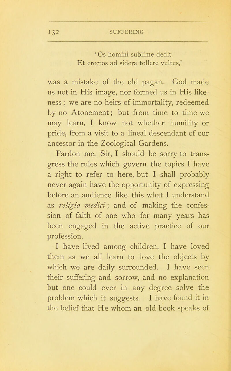 ‘ Os homini sublime dedit Et erectos ad sidera tollere vultus/ was a mistake of the old pagan. God made us not in His image, nor formed us in His like- ness ; we are no heirs of immortality, redeemed by no Atonement; but from time to time we may learn, I know not whether humility or pride, from a visit to a lineal descendant of our ancestor in the Zoological Gardens. Pardon me, Sir, I should be sorry to trans- gress the rules which govern the topics I have a right to refer to here, but I shall probably never again have the opportunity of expressing before an audience like this what I understand as religio medici; and of making the confes- sion of faith of one who for many years has been engaged in the active practice of our profession. I have lived among children, I have loved them as we all learn to love the objects by which we are daily surrounded. I have seen their suffering and sorrow, and no explanation but one could ever in any degree solve the problem which it suggests. I have found it in the belief that He whom an old book speaks of