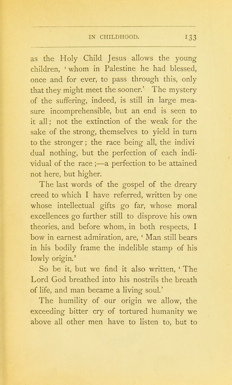 as the Holy Child Jesus allows the young children, ‘ whom in Palestine he had blessed, once and for ever, to pass through this, only that they might meet the sooner.’ The mystery of the suffering, indeed, is still in large mea- sure incomprehensible, but an end is seen to it all; not the extinction of the weak for the sake of the strong, themselves to yield in turn to the stronger; the race being all, the indivi dual nothing, but the perfection of each indi- vidual of the race ;—a perfection to be attained not here, but higher. The last words of the gospel of the dreary creed to which I have referred, written by one whose intellectual gifts go far, whose moral excellences go further still to disprove his own theories, and before whom, in both respects, I bow in earnest admiration, are, * Man still bears in his bodily frame the indelible stamp of his lowly origin.’ So be it, but we find it also written, ‘ The Lord God breathed into his nostrils the breath of life, and man became a living soul.’ The humility of our origin we allow, the exceeding bitter cry of tortured humanity we above all other men have to listen to, but to