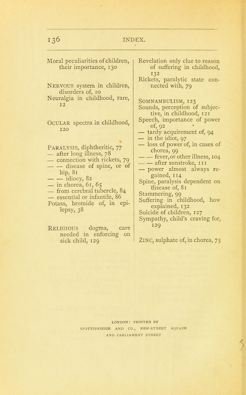 Moral peculiarities of children, their importance, 130 Nervous system in children, disorders of, 10 Neuralgia in childhood, rare, 12 Ocular spectra in childhood, 120 Paralysis, diphtheritic, 77 — after long illness, 78 — connection with rickets, 79 disease of spine, or of hip, 81 idiocy, 82 — in chorea, 61, 65 — from cerebral tubercle, 84 — essential or infantile, 86 Potass, bromide of, in epi- lepsy, 38 Religious dogma, care needed in enforcing on sick child, 129 Revelation only clue to reason of suffering in childhood, 132 Rickets, paralytic state con- nected with, 79 Somnambulism, 123 Sounds, perception of subjec- tive, in childhood, 121 Speech, importance of power of, 92 — tardy acquirement of, 94 — in the idiot, 97 — loss of power of, in cases of chorea, 99 fever, or other illness, 104 after sunstroke, 111 — power almost always re- gained, 114 Spine, paralysis dependent on disease of, 81 Stammering, 99 Suffering in childhood, how explained, 132 Suicide of children, 127 Sympathy, child’s craving for, 129 Zinc, sulphate of, in chorea, 7 5 LONDON I PRINTED BY SPOTTISVVOODE AND CO., NEW-STREET SQUARE AND PARLIAMENT STREET