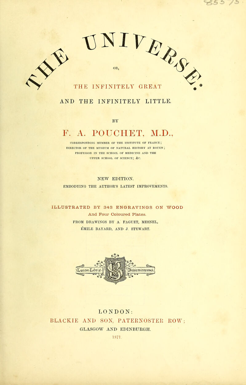 OR, THE INFINITELY GREAT AND THE INFINITELY LITTLE. BY F. A. POUCHET, M.D., COEKESPONDING MEMBER OF THE INSTITUTE OF FEANCE ; DIEECTOE OF THE MUSEUM OF NATUEAL HISTOEY AT EOUEN ; PEOFESSOR IN THE SCHOOL OF MEDICINE AND THK UPPER SCHOOL OF SCIENCE; &C. NEW EDITION. EMBODYING THE AUTHOR'S LATEST IMPROVEMENTS. ILLUSTRATED BY 343 ENGRAVINGS ON WOOD And Four Coloured Plates. FROM DRAWINGS BY A. FAGUET, MESNEL, ÉMILE BAYARD, AND J. STEWART. LONDON: BLACKIE AND SOK PATERNOSTEIi ROW GLASGOW AND EDINBURGH. , 1871.