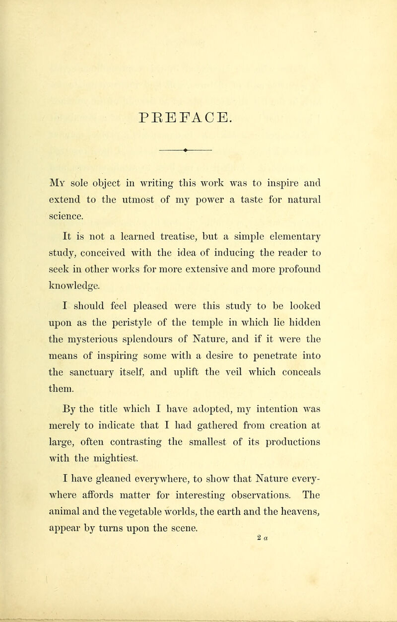 PEEFACE. My sole object in writing this work was to inspire and extend to the utmost of my power a taste for natural science. It is not a learned treatise, but a simple elementary study, conceived with the idea of inducing the reader to seek in other works for more extensive and more profound knowledge. I should feel pleased were this study to be looked upon as the peristyle of the temple in which lie hidden the mysterious splendours of Nature, and if it were the means of inspiring some with a desire to penetrate into the sanctuary itself, and uplift the veil which conceals them. By the title which I have adopted, my intention was merely to indicate that I had gathered from creation at large, often contrasting the smallest of its productions with the mightiest. I have gleaned everywhere, to show that Nature every- where affords matter for interesting observations. The animal and the vegetable worlds, the earth and the heavens, appear by turns upon the scene. 2 a