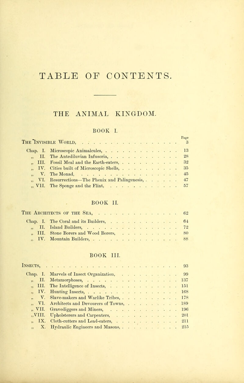 TABLE OF CONTENTS. THE ANIMAL KINGDOM. BOOK I. Page The Invisible World, 3 Chap. I. Microscopic Animalcules, 13 ,, II. The Antediluvian Infusoria, 28 „ III. Fossil Meal and the Earth-eaters, 32 „ IV. Cities built of Microscopic Shells, 35 „ V. The Monad, 45 „ VI. Eesurrections—The Phenix and Palingenesis, 47 „ VIT. The Sponge and the Flint, 57 BOOK II. The Architects op the Sea, 62 Chap. I. The Coral and its Builders, 64 „ II. Island Builders, 72 „ III. Stone Borers and Wood Borers, 80 „ IV. Mountain Builders, 88 BOOK III. Insects, 93 Chap. I. Marvels of Insect Organization, 99 „ II. Metamorphoses, 137 ,, III. The Intelligence of Insects, 161 ,, IV. Hunting Insects, 168 „ V. Slave-makers and Warlike Tribes, 178 ,, VI. Architects and Devourers of Towns, 189 „ VII. Gravediggers and Miners, 196 ,,VIII. Upholsterers and Carpenters, 201 „ IX. Cloth-cutters and Lead-eaters, 211 „ X. Hydraulic Engineers and Masons, 215