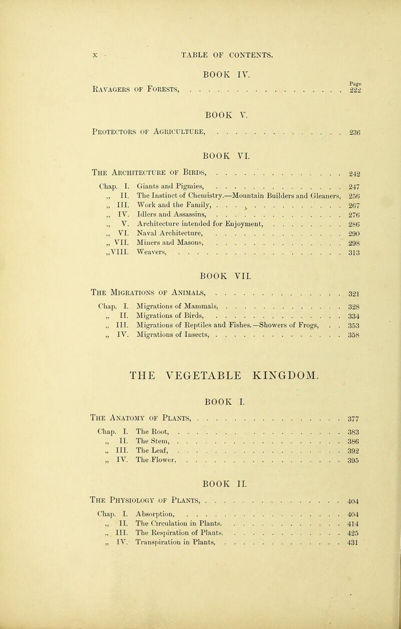 BOOK IV. Ravagées of Forests, 22^2 BOOK V. Protectors of Agriculture, 236 BOOK VI. The Architecture of Birds, ' 242 Chap. I. Giants and Pigmies, 247 „ II. The Instinct of Chemistry.—Mountain Builders and Gleaners, 256 „ III. Work and the Family, 267 „ IV. Idlers and Assassins, 276 „ V. Architecture intended for Enjoyment, 286 ,, VI. Naval Architecture, 290 „ VII. Miners and Masons, 298 „VIII. Weavers, 313 BOOK VII. The Migrations of Animals, 321 Chap. I. Migrations of Mammals, 328 „ II. Migrations of Birds, 334 „ III. Migrations of Eeptiles and Fishes.—Showers of Frogs, . . 353 „ IV. Migrations of Insects, 358 THE VEGETABLE KINGDOM. BOOK I. The Anatomy of Plants, 377 Chap. I. The Eoot, 383 „ II. The Stem, 386 „ III. The Leaf, 392 „ IV. The Flower, 395 BOOK II. The Physiology of Plants, 404 Chap. I. Absorption, 404 „ II. The Circulation in Plants 414 „ III. The Eespiration of Plants 425 „ IV. Transpiration in Plants, 431