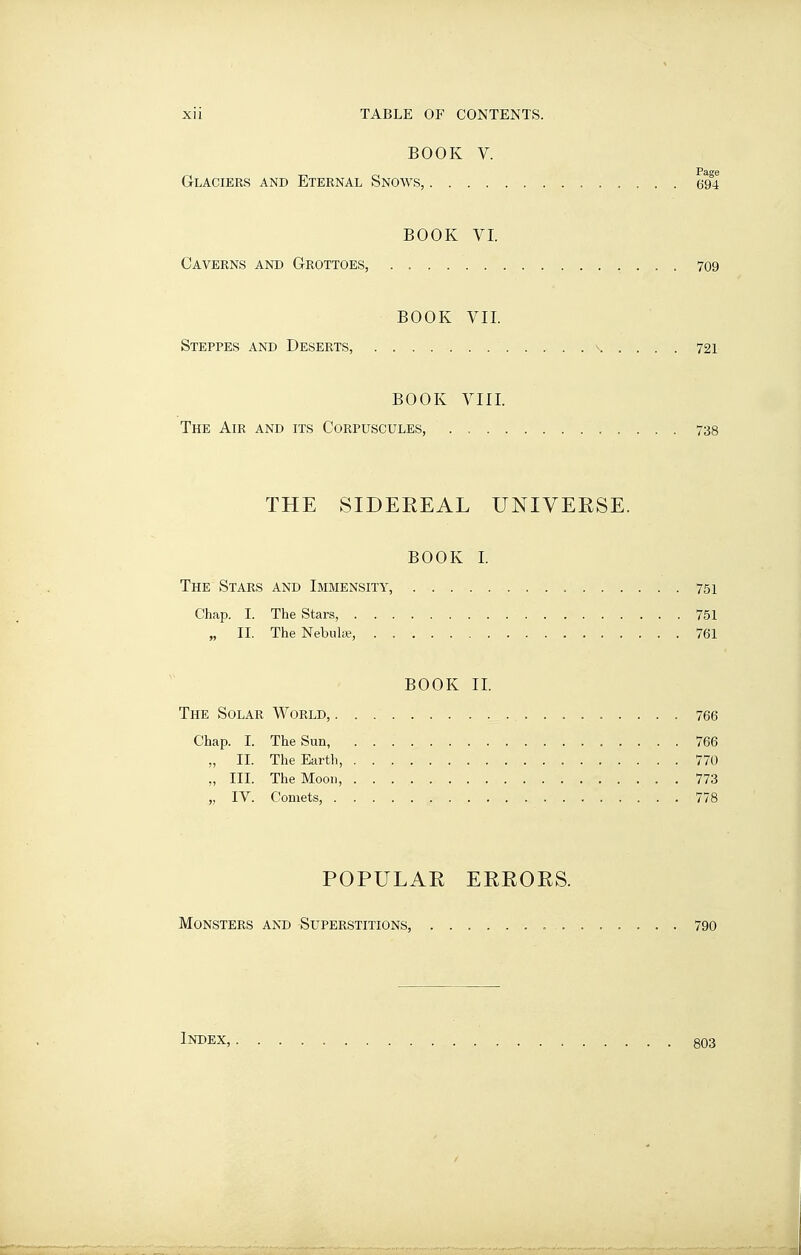 BOOK V. Glaciers and Eternal Snows, 694 BOOK VI. Caverns and Grottoes, 709 BOOK VII. Steppes and Deserts, ^ 721 BOOK VIII. The Air and its Corpuscules, 738 THE SIDEREAL UNIVERSE. BOOK 1. The Stars and Immensity, 751 Chap. I. The Stars, 751 „ II. The Nebula?, 761 BOOK II. The Solar World, 766 Chap. I. The Sun, 766 „ II. The Earth, 770 „ III. The Moon, 773 „ IV. Comets, 778 POPULAR ERRORS. Monsters and Superstitions, 790 Index, 803