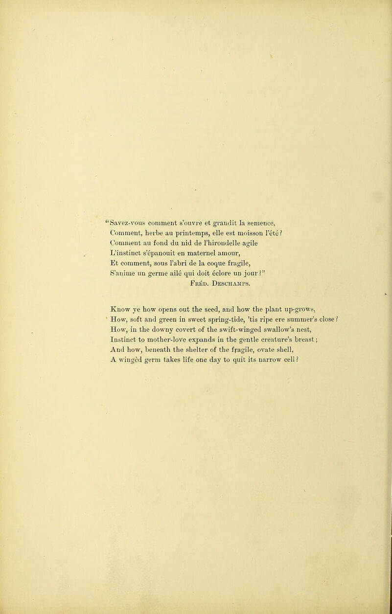 Savez-vous comment s'ouvre et gvaudit la semence, Comment, herbe au printemps, elle est moisson l'été Comment au fond du nid de l'hirondelle agile L'instinct s'épanouit en maternel amour, Et comment, sous l'abri de la coque fovgile, S'anime un germe ailé qui doit éclore un jour? JTréd. Deschamps. Know ye how opens out the seed, and how the plant up-grows, ' How, soft and green in sweet spring-tide, 'tis ripe ere summer's close How, in the downy covert of the swift-winged swallow's nest, Instinct to mother-love expands in the gentle creature's breast ; And how, beneath the shelter of the fragile, ovate shell, A wiugèd germ takes life one day to quit its narrow cell ?