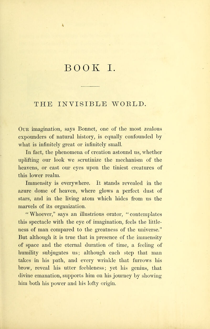 THE INVISIBLE WORLD. Our imagination, says Bonnet, one of the most zealous expounders of natural history, is equally confounded by what is infinitely great or infinitely small. In fact, the phenomena of creation astound us, whether uplifting our look we scrutinize the mechanism of the heavens, or cast our eyes upon the tiniest creatures of this lower realm. Immensity is everywhere. It stands revealed in the azure dome of heaven, where glows a perfect dust of stars, and in the living atom which hides from us the marvels of its organization. Whoever, says an illustrious orator, contemplates this spectacle with the eye of imagination, feels the little- ness of man compared to the greatness of the universe. But although it is true that in presence of the immensity of space and the eternal duration of time, a feeling of humility subjugates us; although each step that man takes in his path, and every wrinkle that furrows his brow, reveal his utter feebleness; yet his genius, that divine emanation, supports him on his journey by showing him both his power and his lofty origin.