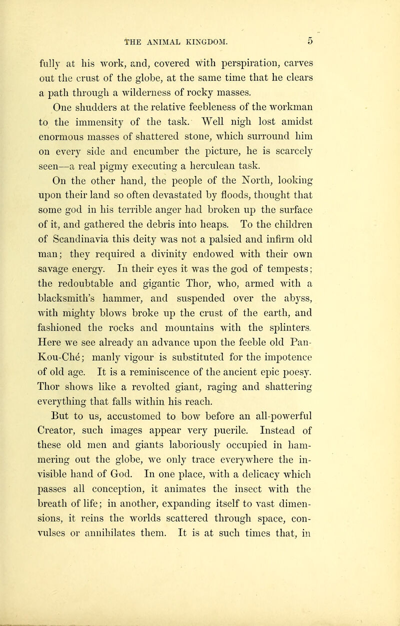 fully at his work, and, covered with perspiration, carves out the crust of the globe, at the same time that he clears a path through a wilderness of rocky masses. One shudders at the relative feebleness of the workman to the immensity of the task. Well nigh lost amidst enormous masses of shattered stone, which surround him on every side and encumber the picture, he is scarcely seen—a real pigmy executing a herculean task. On the other hand, the people of the North, looking upon their land so often devastated by floods, thought that some god in his terrible anger had broken up the surface of it, and gathered the debris into heaps. To the children of Scandinavia this deity was not a palsied and infirm old man; they required a divinity endowed with their own savage energy. In their eyes it was the god of tempests ; the redoubtable and gigantic Thor, who, armed with a blacksmith's hammer, and suspended over the abyss, with mighty blows broke up the crust of the earth, and fashioned the rocks and mountains with the splinters. Here we see already an advance upon the feeble old Pan- Kou-Ché; manly vigour is substituted for the impotence of old age. It is a reminiscence of the ancient epic poesy. Thor shows like a revolted giant, raging and shattering everything that falls within his reach. But to us, accustomed to bow before an all-powerful Creator, such images appear very puerile. Instead of these old men and giants laboriously occupied in ham- mering out the globe, we only trace everywhere the in- visible hand of God. In one place, with a delicacy which passes all conception, it animates the insect with the breath of life ; in another, expanding itself to vast dimen- sions, it reins the worlds scattered through space, con- vulses or annihilates them. It is at such times that, in