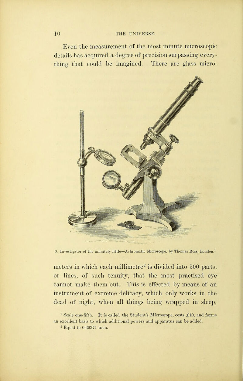 Even the measurement of the most minute microscopic details has acquired a degree of precision surpassing every- thing that could be imagined. There are glass micro- 3. Investigator of the infinitely little—Achromatic Microscope, by Thomas Koss, London.^ meters in which each millimetre^ is divided into 500 parts, or lines, of such tenuity, that the most practised eye cannot make them out. This is effected by means of an instrument of extreme delicacy, which only works in the dead of night, when all things being wrapped in sleep, 1 Scale one-fifth. It is called the Student's Microscope, costs ^10, and forms an excellent basis to which additional powers and appai-atus can be added. 2 Equal to 0-39371 inch.