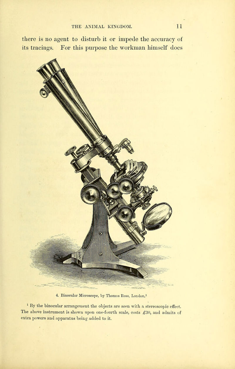 tliere is no agent to disturb it or impede the accuracy of its tracings. For this purpose the workman himself does 4. Binocular Microscope, Ijy Tliomas Ross, London.' 1 By the binocular arrangement the objects are seen with a stereoscopic effect. The above instrument is shown upon one-fourth scale, costs £30, and admits of extra powers and appai-atus being added to it.