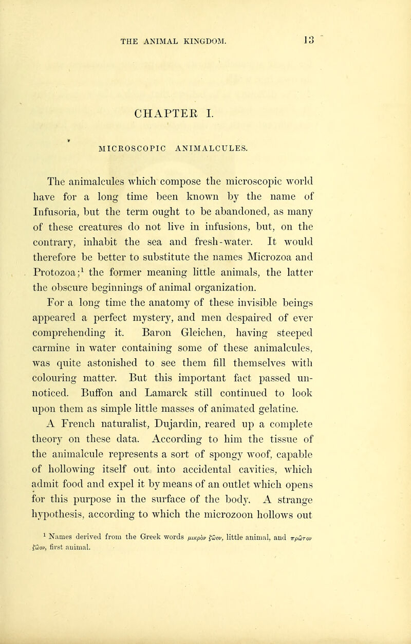 CHAPTER 1. V MICROSCOPIC ANIMALCULES. The animalcules which compose the microscopic world have for a long time been known by the name of Infusoria, but the term ought to be abandoned, as many of these creatures do not live in infusions, but, on the contrary, inhabit the sea and fresh-water. It would therefore be better to substitute the names Microzoa and Protozoa;^ the former meaning little animals, the latter the obscure beginnings of animal organization. For a long time the anatomy of these invisible beings appeared a perfect mystery, and men despaired of ever comprehending it. Baron Gleichen, having steeped carmine in water containing some of these animalcules, was quite astonished to see them fill themselves with colouring matter. But this important fact passed un- noticed. Buffon and Lamarck still continued to look upon them as simple little masses of animated gelatine. A French naturalist, Dujardin, reared up a complete theory on these data. According to him the tissue of the animalcule represents a sort of spongy woof, capable of hollowing itself out into accidental cavities, wdiich admit food and expel it by means of an outlet which opens for this purpose in the surface of the body. A strange hypothesis, according to which the microzoon hollows out 1 Names derived from the Greek words fj.LKpbv ^Qcv, little animal, aud tt/jwto^ fiiof, first auimal.