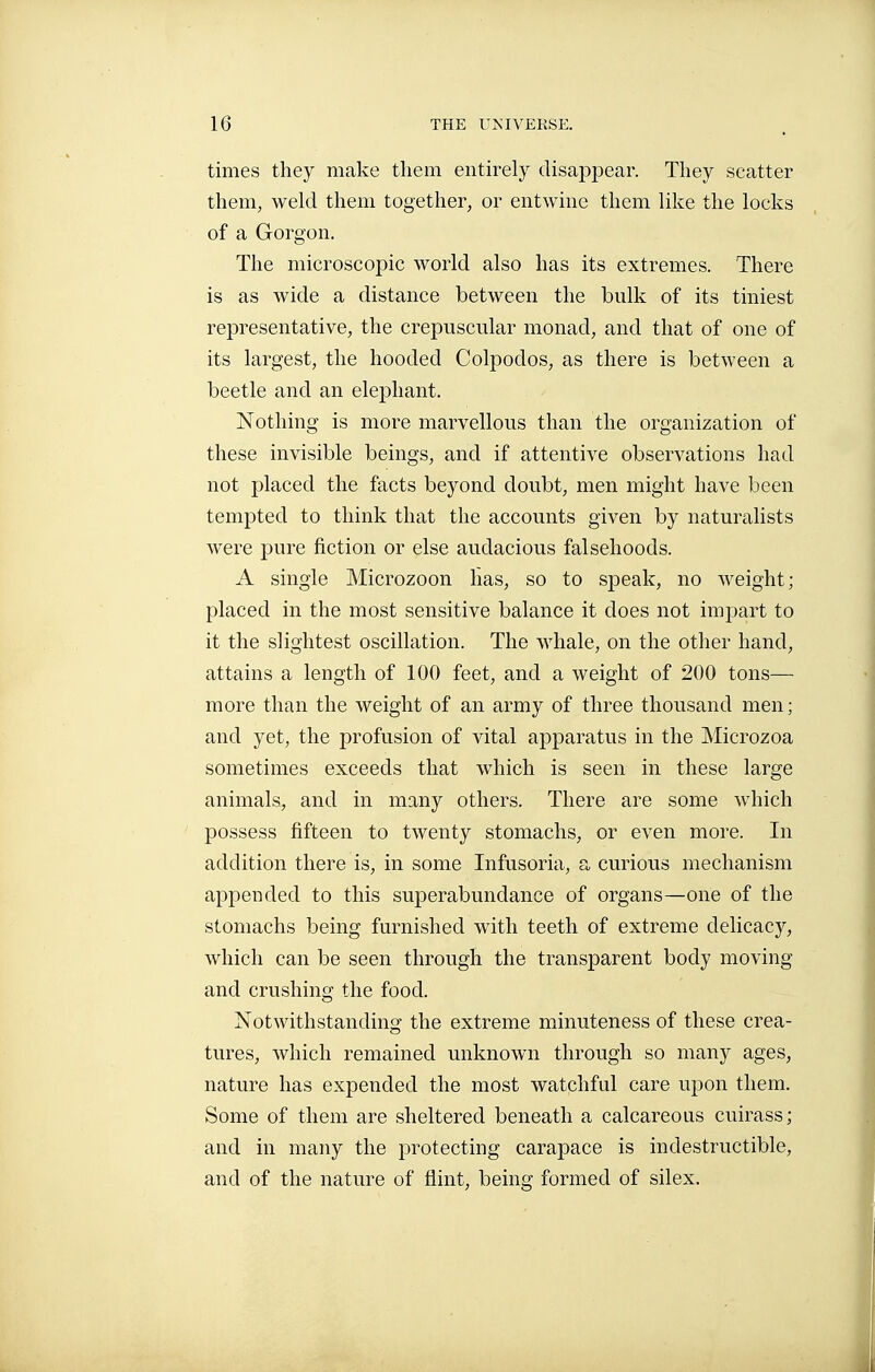times they make them entirely disappear. They scatter them, weld them together, or entwine them like the locks of a Gorgon. The microscopic world also has its extremes. There is as wide a distance between the bnlk of its tiniest representative, the crepuscular monad, and that of one of its largest, the hooded Colpodos, as there is between a beetle and an elephant. Nothing is more marvellous than the organization of these invisible beings, and if attentive observations had not placed the facts beyond doubt, men might have been tempted to think that the accounts given by naturalists were pure fiction or else audacious falsehoods. A single Microzoon has, so to speak, no weight; placed in the most sensitive balance it does not impart to it the slightest oscillation. The whale, on the other hand, attains a length of 100 feet, and a weight of 200 tons— more than the weight of an army of three thousand men; and yet, the profusion of vital apparatus in the Microzoa sometimes exceeds that which is seen in these large animals^ and in many others. There are some which possess fifteen to twenty stomachs, or even more. In addition there is, in some Infusoria, a curious mechanism appended to this superabundance of organs—one of the stomachs being furnished with teeth of extreme delicacy, which can be seen through the transparent body moving and crushing the food. Notwithstanding the extreme minuteness of these crea- tures, which remained unknown through so many ages, nature has expended the most watchful care upon them. Some of them are sheltered beneath a calcareous cuirass; and in many the protecting carapace is indestructible, and of the nature of flint, being formed of silex.