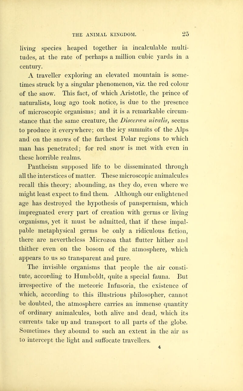 living species heaped together in incalculable multi- tudes, at the rate of perhaps a million cubic yards in a century. A traveller exploring an elevated mountain is some- times struck by a singular phenomenon, viz. the red colour of the snovi^. This fact, of which Aristotle, the prince of naturalists, long ago took notice, is due to the presence of microscopic organisms; and it is a remarkable circum- stance that the same creature, the Discerœa nivalis, seems to produce it everywhere; on the icy summits of the Alps and on the snows of the farthest Polar regions to which man has penetrated; for red snow is met with even in these horrible realms. Pantheism supposed life to be disseminated through all the interstices of matter. These microscopic animalcules recall this theory; abounding, as they do, even where we might least expect to find them. Although our enlightened age has destroyed the hypothesis of panspermism, which impregnated every part of creation with germs or living organisms, yet it must be admitted, that if these impal- pable metaphysical germs be only a ridiculous fiction, there are nevertheless Microzoa that flutter hither and thither even on the bosom of the atmosphere, which appears to us so transparent and pure. The invisible organisms that people the air consti- tute, according to Humboldt, quite a special fauna. But irrespective of the meteoric Infusoria, the existence of which, according to this illustrious philosopher, cannot be doubted, the atmosphere carries an immense quantity of ordinary animalcules, both alive and dead, which its currents take up and transport to all parts of the globe. Sometimes they abound to such an extent in the air as to intercept the light and suffocate travellers. 4