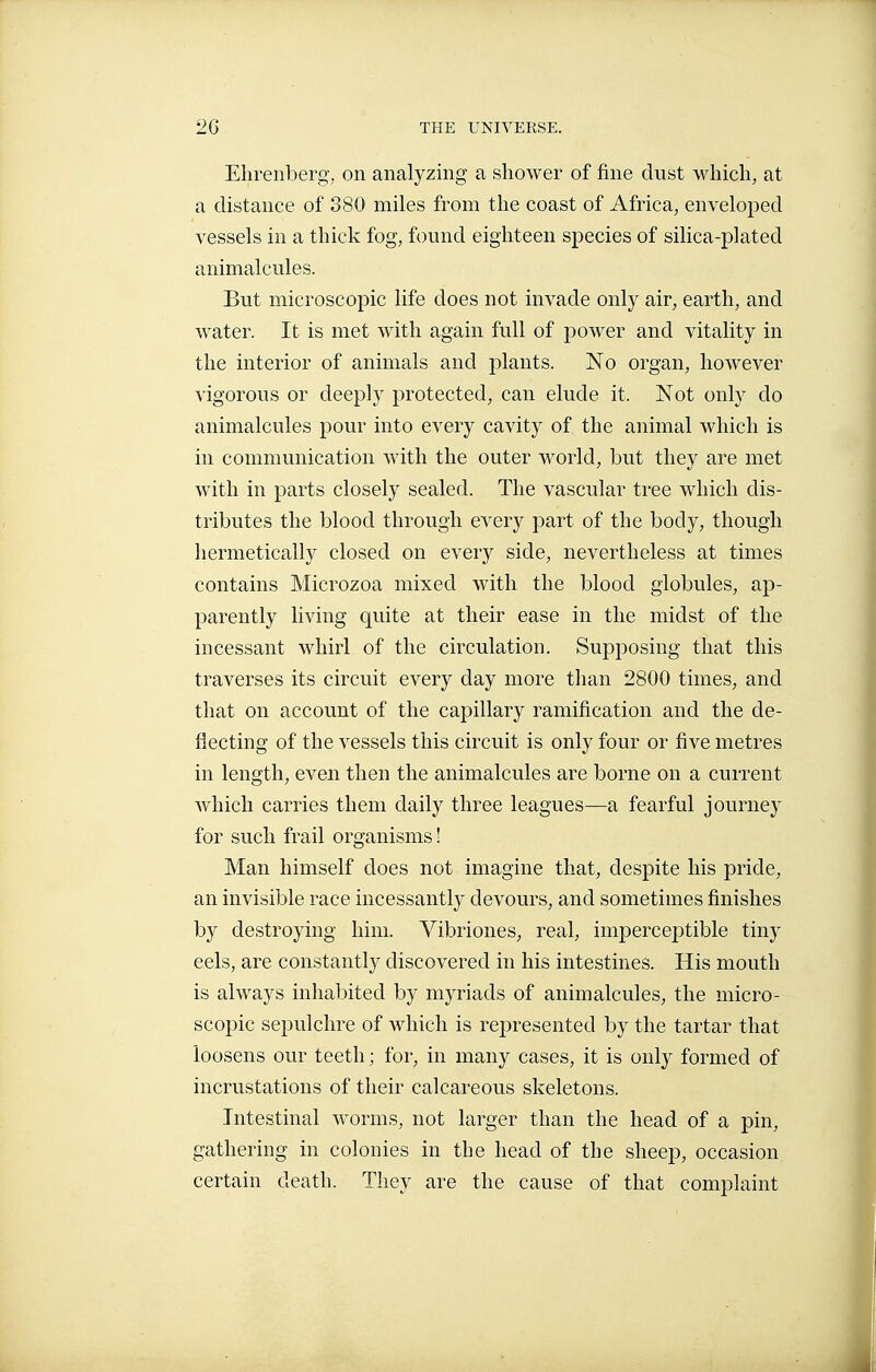 Elirenberg, on analyzing a shower of fine dust which, at a distance of 380 miles from the coast of Africa, enveloi^ed vessels in a thick fog, found eighteen species of silica-plated animalcules. But microscopic life does not invade only air, earth, and water. It is met with again full of power and vitality in the interior of animals and plants. No organ, however vigorous or deeply protected, can elude it. Not only do animalcules pour into every cavity of the animal which is in communication with the outer world, but they are met with in parts closely sealed. The vascular tree which dis- tributes the blood through every part of the body, though hermetically closed on every side, nevertheless at times contains Microzoa mixed with the blood globules, ap- parently living quite at their ease in the midst of the incessant whirl of the circulation. Supposing that this traverses its circuit every day more than 2800 times, and that on account of the capillary ramification and the de- flecting of the vessels this circuit is only four or five metres in length, even then the animalcules are borne on a current which carries them daily three leagues—a fearful journey for such frail organisms ! Man himself does not imagine that, despite his pride, an invisible race incessantly devours, and sometimes finishes by destroying him. Yibriones, real, imperceptible tiny eels, are constantly discovered in his intestines. His mouth is always inhabited by myriads of animalcules, the micro- scopic sepulchre of which is represented by the tartar that loosens our teeth ; for, in many cases, it is only formed of incrustations of their calcareous skeletons. Intestinal worms, not larger than the head of a pin, gathering in colonies in the head of the sheep, occasion, certain death. They are the cause of that complaint