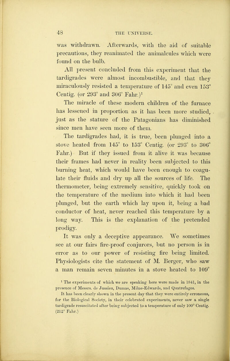was withdrawn. Afterwards, with the aid of suitable precautions, they reanimated the animalcules which were found on the bulb. All present concluded from this experiment that the tardigrades were almost incombustible, and that the}^ miraculously resisted a temperature of 145° and even 153° Centig. (or 293° and 306° Fahr.)^ The miracle of these modern children of the furnace has lessened in proportion as it has been more studied, just as the stature of the Patagonians has diminished since men have seen more of them. The tardigrades had, it is true, been plunged into a stove heated from 145° to 153° Centig. (or 293° to 306° Fahr.) But if they issued from it alive it was because their frames had never in reality been subjected to this burning heat, which would have been enough to coagu- late their fluids and dry up all the sources of life. The thermometer, being extremely sensitive, quickly took on the temperature of the medium into which it had been plunged, but the earth which lay upon it, being a bad conductor of heat, never reached this temperature by a long way. This is the explanation of the pretended prodigy. It was only a deceptive appearance. We sometimes see at our fairs fire-proof conjurors, but no person is in error as to our power of resisting fire being limited. Physiologists cite the statement of M. Berger, who saw a man remain seven minutes in a stove heated to 109° ^ The experiments of which we are speaking here were made in 1841, in the presence of Messrs. de Jussieu, Dumas, Milne-Edwards, and Qtiatrefages. It has been clearly shown in the present day that they were entirely erroneous, for the Biological Society, in their celebrated experiments, never saw a single tardigrade resuscitated after being subjected to a temperature of only 100° Centig. (212° Fahr.)