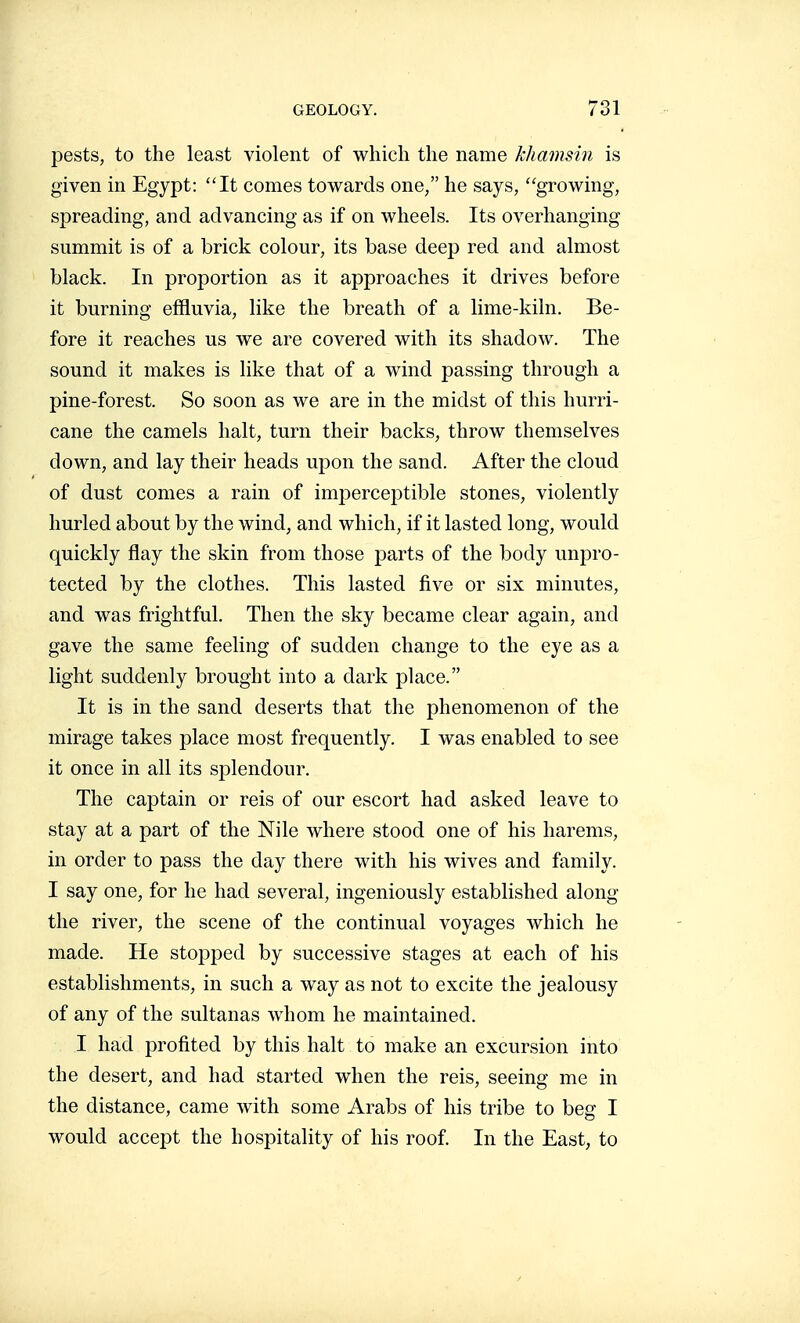 pests, to the least violent of which the name kliamsin is given in Egypt: It comes towards one, he says, growing, spreading, and advancing as if on wheels. Its overhanging summit is of a brick colour, its base deep red and almost black. In proportion as it approaches it drives before it burning effluvia, like the breath of a lime-kiln. Be- fore it reaches us we are covered with its shadow. The sound it makes is like that of a wind passing through a pine-forest. So soon as we are in the midst of this hurri- cane the camels halt, turn their backs, throw themselves down, and lay their heads upon the sand. After the cloud of dust comes a rain of imiDerceptible stones, violently hurled about by the wind, and which, if it lasted long, would quickly flay the skin from those parts of the body unpro- tected by the clothes. This lasted five or six minutes, and was frightful. Then the sky became clear again, and gave the same feeling of sudden change to the eye as a light suddenly brought into a dark place. It is in the sand deserts that the phenomenon of the mirage takes place most frequently. I was enabled to see it once in all its splendour. The captain or reis of our escort had asked leave to stay at a part of the Nile where stood one of his harems, in order to pass the day there with his wives and family. I say one, for he had several, ingeniously established along the river, the scene of the continual voyages which he made. He stopped by successive stages at each of his establishments, in such a way as not to excite the jealousy of any of the sultanas whom he maintained. I had profited by this halt to make an excursion into the desert, and had started when the reis, seeing me in the distance, came with some Arabs of his tribe to beg I would accept the hospitality of his roof. In the East, to