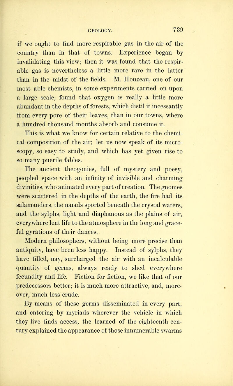 if we ought to find more respirable gas in the air of the country than in that of towns. Experience began by invahdating this view; then it was found that the respir- able gas is nevertheless a little more rare in the latter than in the midst of the fields. M. Houzeau, one of our most able chemists, in some experiments carried on upon a large scale, found that oxygen is really a little more abundant in the depths of forests, which distil it incessantly from every pore of their leaves, than in our towns, where a hundred thousand mouths absorb and consume it. This is what we know for certain relative to the chemi- cal composition of the air; let us now speak of its micro- scopy, so easy to study, and which has yet given rise to so many puerile fables. The ancient théogonies, full of mystery and poesy, peopled space with an infinity of invisible and charming divinities, who animated every part of creation. The gnomes were scattered in the depths of the earth, the fire had its salamanders, the naiads sported beneath the crystal waters, and the sylphs, light and diaphanous as the plains of air, everywhere lent life to the atmosphere in the long and grace- ful gyrations of their dances. Modern philosophers, without being more precise than antiquity, have been less happy. Instead of S5dphs, they have filled, nay, surcharged the air with an incalculable quantity of germs, always ready to shed everywhere fecundity and life. Fiction for fiction, we like that of our predecessors better; it is much more attractive, and, more- over, much less crude. By means of these germs disseminated in every part, and entering by myriads wherever the vehicle in which they live finds access, the learned of the eighteenth cen- tury explained the appearance of those innumerable swarms