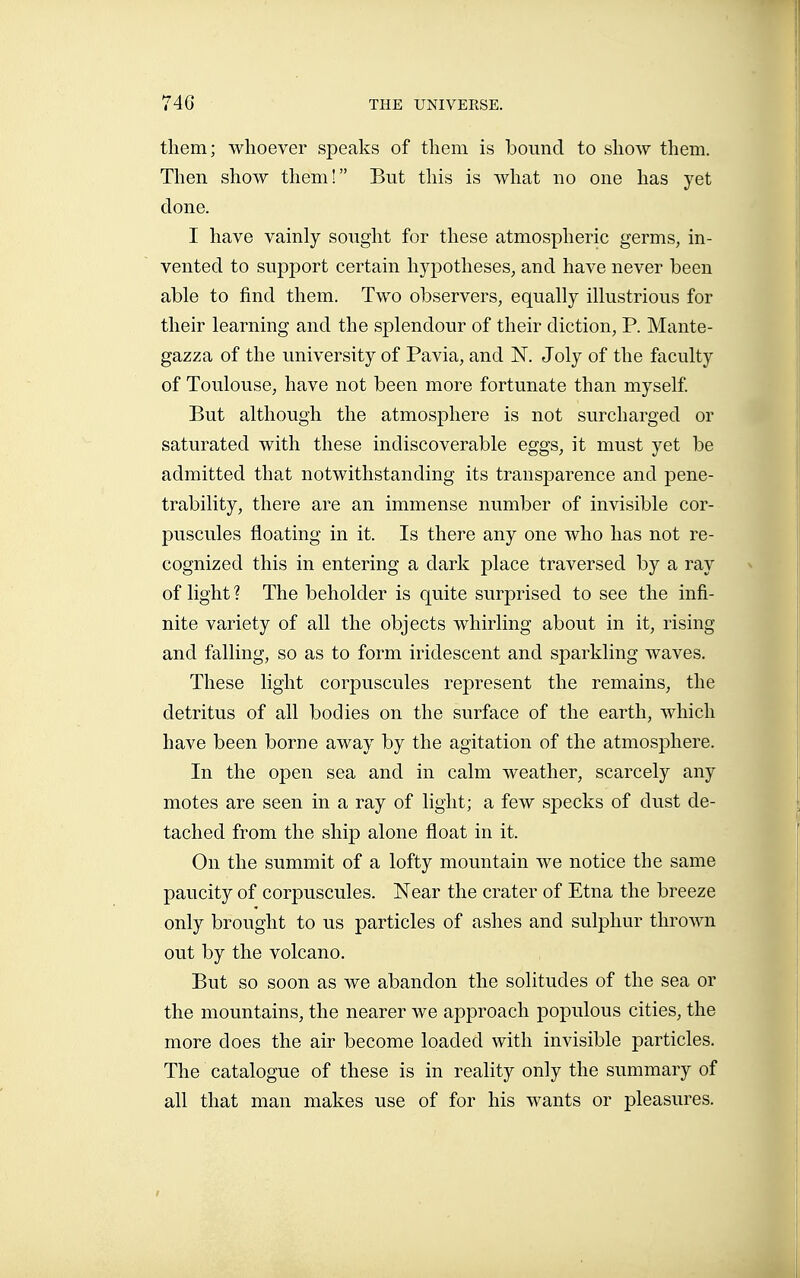 them; whoever speaks of them is bound to show them. Then show them! But this is what no one has yet done. I have vainly sought for these atmospheric germs, in- vented to support certain hypotheses, and have never been able to find them. Two observers, equally illustrious for their learning and the splendour of their diction, P. Mante- gazza of the university of Pavia, and N. Joly of the faculty of Toulouse, have not been more fortunate than myself But although the atmosphere is not surcharged or saturated with these indiscoverable eggs, it must yet be admitted that notwithstanding its transparence and pene- trability, there are an immense number of invisible cor- puscules floating in it. Is there any one who has not re- cognized this in entering a dark place traversed by a ray of light ? The beholder is quite surprised to see the infi- nite variety of all the objects whirling about in it, rising and falling, so as to form iridescent and sparkling waves. These light corpuscules represent the remains, the detritus of all bodies on the surface of the earth, which have been borne away by the agitation of the atmosphere. In the open sea and in calm weather, scarcely any motes are seen in a ray of light; a few specks of dust de- tached from the ship alone float in it. On the summit of a lofty mountain we notice the same paucity of corpuscules. Near the crater of Etna the breeze only brought to us particles of ashes and sulphur thrown out by the volcano. But so soon as we abandon the solitudes of the sea or the mountains, the nearer we approach populous cities, the more does the air become loaded with invisible particles. The catalogue of these is in reality only the summary of all that man makes use of for his wants or pleasures.