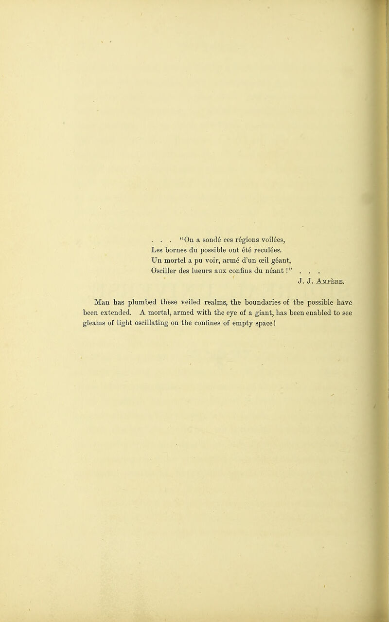 . . . On a sondé ces regions voilées, Les bornes du possible ont été reculées. Un mortel a pu voir, armé d'un œil géant, Osciller des lueurs aux confins du néant ! . . . J. J. Ampère. Man has plumbed these veiled realms, the boundaries of the possible have been extended. A mortal, armed with the eye of a giant, has been enabled to see gleams of light oscillating on the confines of empty space!