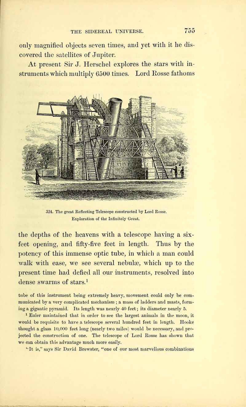 only magnified objects seven times, and yet with it he dis- covered the satellites of Jupiter. At present Sir J. Herschel explores the stars with in- struments which multiply G500 times. Lord Rosse fathoms 324. The great Eeflecting Telescope constructed by Lord Rosse. Exploration of the Infinitely Great. the depths of the heavens with a telescope having a six- feet opening, and fifty-five feet in length. Thus by the potency of this immense optic tube, in which a man could walk with ease, we see several nebulœ, which up to the present time had defied all our instruments, resolved into dense swarms of stars. ^ tube of this instrument being extremely heavy, movement could only be com- municated by a very complicated mechanism ; a mass of ladders and masts, form- ing a gigantic pyramid. Its length was nearly 40 feet ; its diameter nearly 5. 1 Euler maintained that in order to see the largest animals in the moon, it would be requisite to have a telescope several hundred feet in length. Hooke thought a glass 10,000 feet long (nearly two miles) would be necessary, and pro- jected the construction of one. The telescope of Lord Rosse has shown that we can. obtain this advantage much more easily. 'It is, says Sir David Brewster, one of our most marvellous combinations