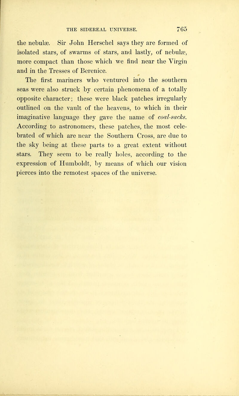 the nebulae. Sir John Herschel says they are formed of isolated stars, of swarms of stars, and lastly, of nebulae, more compact than those which we find near the Virgin and in the Tresses of Berenice. The first mariners who ventured into the southern seas were also struck by certain phenomena of a totally opposite character; these were black patches irregularly outlined on the vault of the heavens, to which in their imaginative language they gave the name of coal-sacks. According to astronomers, these patches, the most cele- brated of which are near the Southern Cross, are due to the sky being at these parts to a great extent without stars. They seem to be really holes, according to the expression of Humboldt, by means of which our vision pierces into the remotest spaces of the universe.