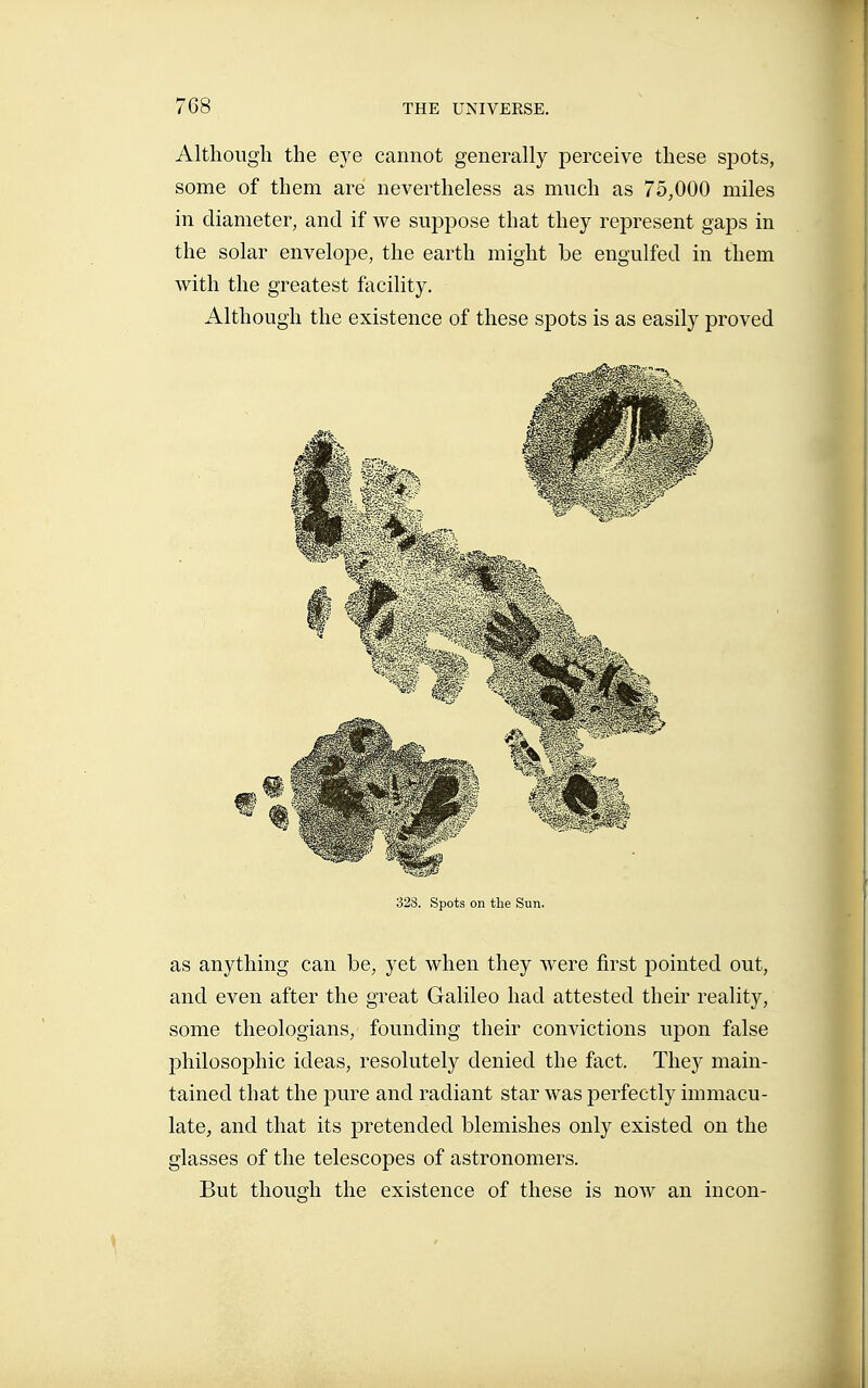 Although the eye cannot generally perceive these spots, some of them are nevertheless as much as 75,000 miles in diameter, and if we suppose that they represent gaps in the solar envelope, the earth might be engulfed in them with the greatest facility. Although the existence of these spots is as easily proved 328. Spots on tlie Sun. as anything can be, yet when they were first pointed out, and even after the great Galileo had attested their reality, some theologians, founding their convictions upon false philosophic ideas, resolutely denied the fact. They main- tained that the pure and radiant star was perfectly immacu- late, and that its pretended blemishes only existed on the glasses of the telescopes of astronomers. But though the existence of these is now an incon-