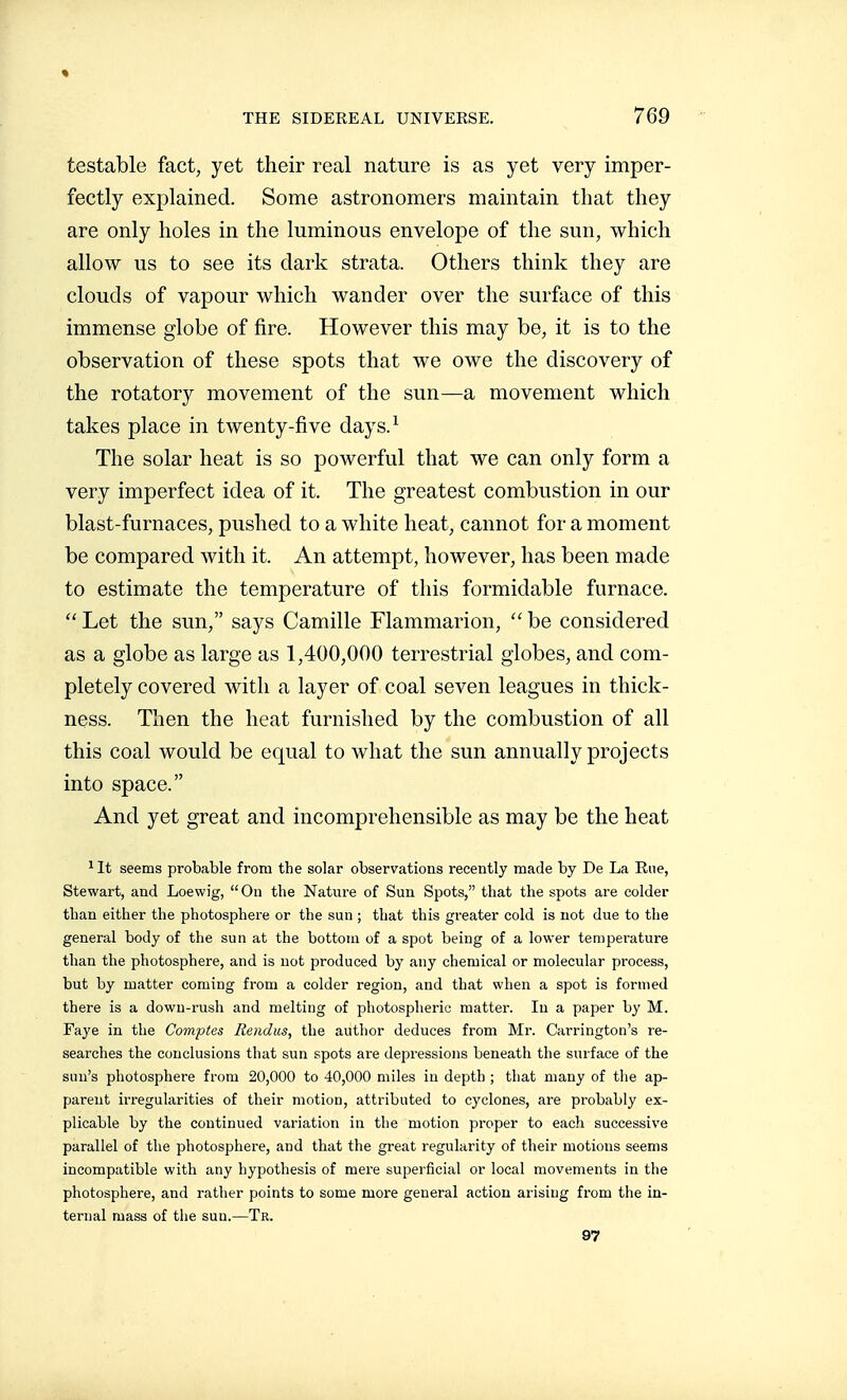 testable fact, yet their real nature is as yet very imper- fectly explained. Some astronomers maintain that they are only holes in the luminous envelope of the sun, which allo\y us to see its dark strata. Others think they are clouds of vapour which wander over the surface of this immense globe of fire. However this may be, it is to the observation of these spots that we owe the discovery of the rotatory movement of the sun—a movement which takes place in twenty-five days.^ The solar heat is so powerful that we can only form a very imperfect idea of it. The greatest combustion in our blast-furnaces, pushed to a white heat, cannot for a moment be compared with it. An attempt, however, has been made to estimate the temperature of this formidable furnace.  Let the sun, says Camille Flammarion,  be considered as a globe as large as 1,400,000 terrestrial globes, and com- pletely covered with a layer of coal seven leagues in thick- ness. Then the heat furnished by the combustion of all this coal would be equal to what the sun annually projects into space. And yet great and incomprehensible as may be the heat ^It seems probable from the solar observations recently made by De La Rue, Stewart, and Loewig, On the Nature of Sun Spots, that the spots are colder than either the photosphere or the sun ; that this greater cold is not due to the general body of the sun at the bottoui of a spot being of a lower temperature than the photosphere, and is not produced by any chemical or molecular process, but by matter coming from a colder region, and that when a spot is formed there is a down-rush and melting of photospheric matter. In a paper by M. Faye in the Comptes Rendus, the author deduces from Mr. Carrington's re- searches the conclusions that sun spots are depressions beneath the surface of the sun's photosphere from 20,000 to 40,000 miles in depth ; that many of the ap- parent irregularities of their motion, attributed to cyclones, are probably ex- plicable by the continued variation in the motion proper to each successive parallel of the photosphere, and that the great regularity of their motions seems incompatible with any hypothesis of mere superficial or local movements in the photosphere, and rather points to some more general action arising from the in- ternal mass of the sun.—Tr. 97
