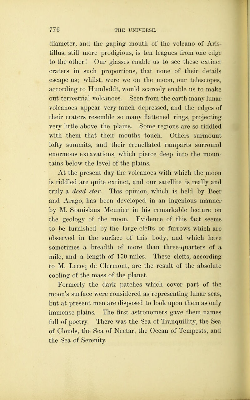 diameter, and the gaping mouth of the volcano of Aris- tillus, still more prodigious, is ten leagues from one edge to the other! Our glasses enable us to see these extinct craters in such proportions, that none of their details escape us; whilst, were we on the moon, our telescopes, according to Humboldt, would scarcely enable us to make out terrestrial volcanoes. Seen from the earth many lunar volcanoes appear very much depressed, and the edges of their craters resemble so many flattened rings, projecting very little above the plains. Some regions are so riddled with them that their mouths touch. Others surmount lofty summits, and their crenellated ramparts surround enormous excavations, which pierce deep into the moun- tains below the level of the plains. At the present day the volcanoes with which the moon is riddled are quite extinct, and our satellite is really and truly a dead star. This opinion, which is held by Beer and Arago, has been developed in an ingenious manner by M. Stanislaus Meunier in his remarkable lecture on the geology of the moon. Evidence of this fact seems to be furnished by the large clefts or furrows which are observed in the surface of this body, and which have sometimes a breadth of more than three-quarters of a mile, and a length of 150 miles. These clefts, according to M. Lecoq de Clermont, are the result of the absolute cooling of the mass of the planet. Formerly the dark patches which cover part of the moon's surface were considered as representing lunar seas, but at present men are disposed to look upon them as only immense plains. The first astronomers gave them names full of poetry. There was the Sea of Tranquillity, the Sea of Clouds, the Sea of Nectar, the Ocean of Tempests, and the Sea of Serenity.