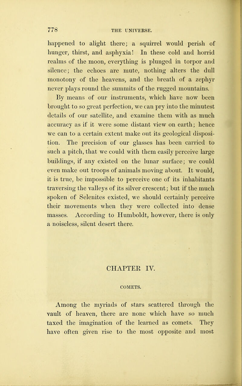 happened to alight there; a squirrel would perisli of hunger, thirst, and asphyxia! In these cold and horrid realms of the moon, everything is plunged in torpor and silence; the echoes are mute, nothing alters the dull monotony of the heavens, and the breath of a zephyr never plays round the summits of the rugged mountains. By means of our instruments, which have now been brought to so great perfection, we can pry into the minutest details of our satellite, and examine them with as much accuracy as if it were some distant view on earth; hence we can to a certain extent make out its geological disposi- tion. The precision of our glasses has been carried to such a pitch, that we could with them easily perceive large buildings, if any existed on the lunar surface; we could even make out troops of animals moving about. It would, it is true, be impossible to perceive one of its inhabitants traversing the valleys of its silver crescent ; but if the much spoken of Selenites existed, we should certainly perceive their movements when they were collected into dense masses. According to Humboldt, however, there is only a noiseless, silent desert there. CHAPTER IV. COMETS. Among the myriads of stars scattered through the vault of heaven, there are none which have so much taxed the imagination of the learned as comets. They have often given rise to the most opposite and most
