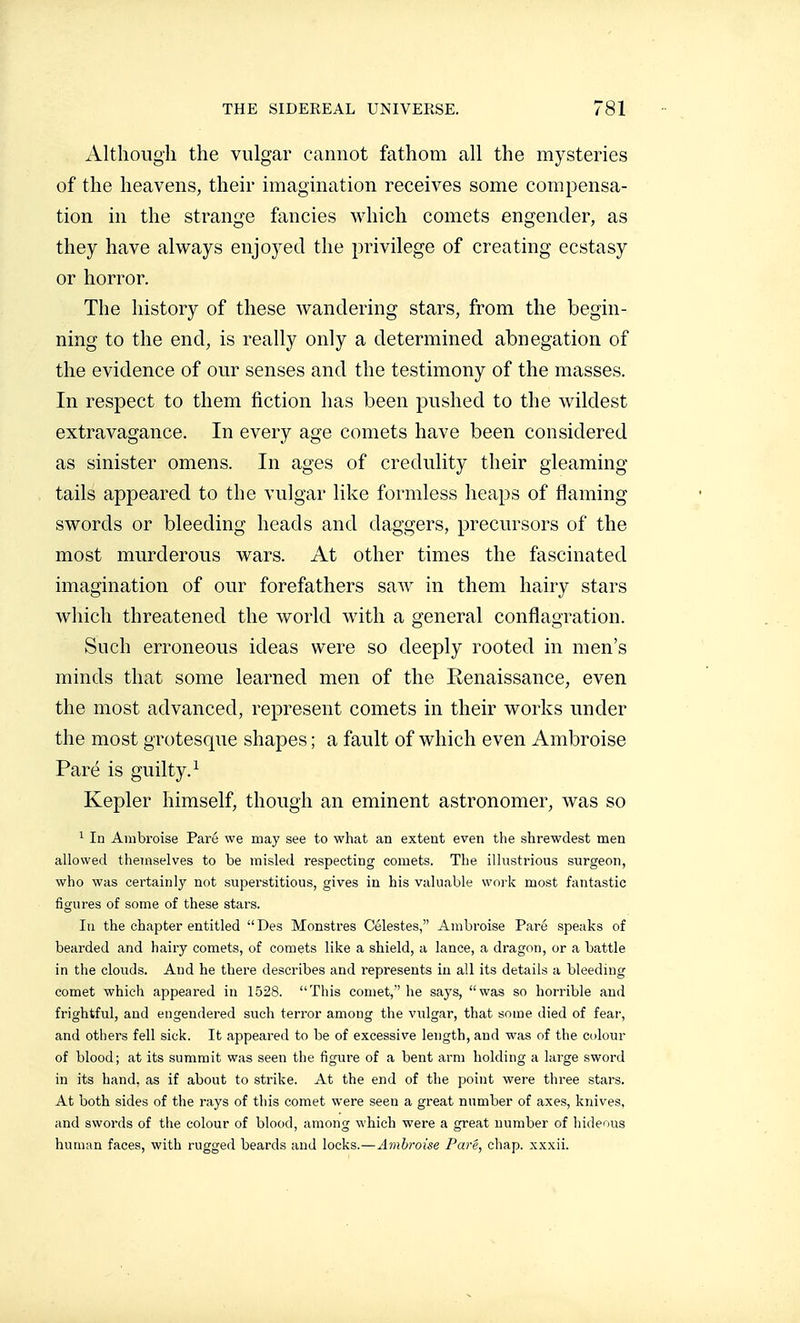 Although the vulgar cannot fathom all the mysteries of the heavens, their imagination receives some compensa- tion in the strange fancies which comets engender, as they have always enjoyed the privilege of creating ecstasy or horror. The history of these wandering stars, from the begin- ning to the end, is really only a determined abnegation of the evidence of our senses and the testimony of the masses. In respect to them fiction has been pushed to the wildest extravagance. In every age comets have been considered as sinister omens. In ages of credulity their gleaming tails appeared to the vulgar like formless heaps of flaming swords or bleeding heads and daggers, precursors of the most murderous wars. At other times the fascinated imagination of our forefathers saAv in them hairy stars which threatened the world with a general conflagration. Such erroneous ideas were so deeply rooted in men's minds that some learned men of the Renaissance, even the most advanced, represent comets in their works under the most grotesque shapes ; a fault of which even Ambroise Paré is guilty.^ Kepler himself, though an eminent astronomer, was so ^ In Ambroise Paré we may see to what an extent even the shrewdest men allowed themselves to be misled respecting comets. The illustrious surgeon, who was certainly not superstitious, gives in his valuable work most fantastic figures of some of these stars. lu the chapter entitled Des Monstres Célestes, Ambroise Paré speaks of bearded and hairy comets, of comets like a shield, a lance, a dragon, or a battle in the clouds. And he there describes and represents in all its details a bleeding comet which appeared in 1528. This comet,'' he says, was so horrible and frightful, and engendered such terror among the vulgar, that some died of fear, and others fell sick. It appeai'ed to be of excessive length, and was of the colour of blood; at its summit was seen the figure of a bent arm holding a large sword in its hand, as if about to strike. At the end of the point were three stars. At both sides of the rays of this comet were seen a great number of axes, knives, and swords of the colour of blood, among which were a great number of hideous human faces, with rugged beards and locks.—Ambroise Paré, chap, xxxii.
