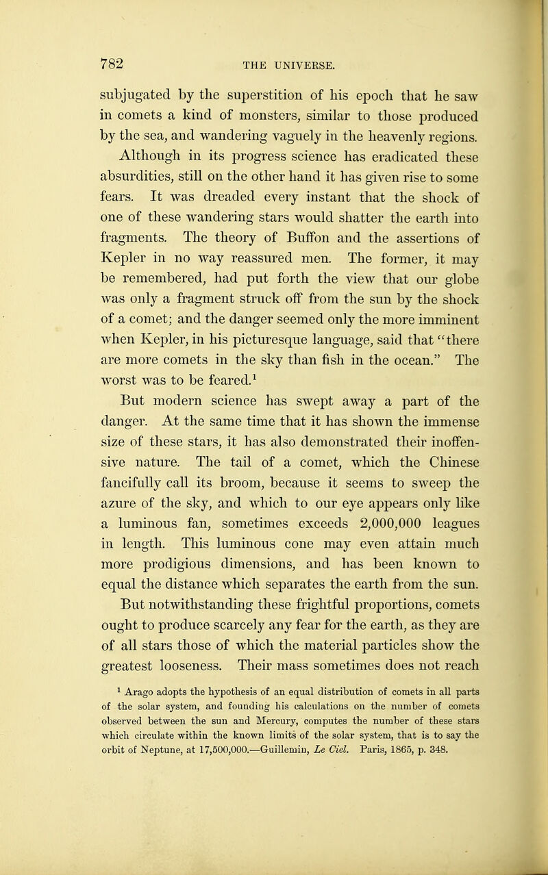 subjugated by the suj)erstition of his epoch that he saw in comets a kind of monsters, similar to those produced by the sea, and wandering vaguely in the heavenly regions. Although in its progress science has eradicated these absurdities, still on the other hand it has given rise to some fears. It was dreaded every instant that the shock of one of these wandering stars would shatter the earth into fragments. The theory of BufFon and the assertions of Kepler in no way reassured men. The former, it may be remembered, had put forth the view that our globe was only a fragment struck off from the sun by the shock of a comet; and the danger seemed only the more imminent when Kepler, in his picturesque language, said that there are more comets in the sky than fish in the ocean. The worst was to be feared.^ But modern science has swept away a part of the danger. At the same time that it has shown the immense size of these stars, it has also demonstrated their inoffen- sive nature. The tail of a comet, which the Chinese fancifully call its broom, because it seems to sweep the azure of the sky, and which to our eye appears only like a luminous fan, sometimes exceeds 2,000,000 leagues in length. This luminous cone may even attain much more prodigious dimensions, and has been known to equal the distance which separates the earth from the sun. But notwithstanding these frightful proportions, comets ought to produce scarcely any fear for the earth, as they are of all stars those of which the material particles show the greatest looseness. Their mass sometimes does not reach ^ Arago adopts the hypothesis of an equal distribution of comets in all parts of the solar system, and founding his calculations on the number of comets observed between the sun and Mercury, computes the number of these stars which circulate within the known limits of the solar system, that is to say the orbit of Neptune, at 17,500,000.—Guillemiu, Le Ciel. Paris, 1865, p. 348.