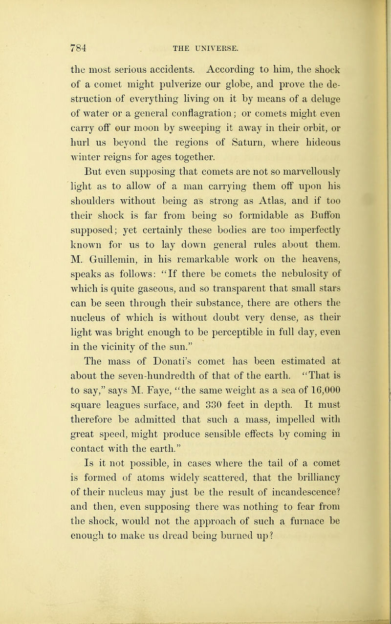 the most serious accidents. According to him, the shock of a comet might pulverize our globe, and prove the de- struction of everything hving on it by means of a deluge of water or a general conflagration ; or comets might even carry off our moon by sweeping it away in their orbit, or hurl us beyond the regions of Saturn, where hideous winter reigns for ages together. But even sujîposing that comets are not so marvellously light as to allow of a man carrying them off upon his shoulders without being as strong as Atlas, and if too their shock is far from being so formidable as Buffon supjDOsed; yet certainly these bodies are too imperfectly known for us to lay down general rules about them. M. Guillemin, in his remarkable work on the heavens, speaks as follows: If there be comets the nebulosity of which is quite gaseous, and so transparent that small stars can be seen through their substance, there are others the nucleus of which is without doubt very dense, as their light was bright enough to be perceptible in full day, even in the vicinity of the sun. The mass of Donati's comet has been estimated at about the seven-hundredth of that of the earth. That is to say, says M. Faye, the same weight as a sea of 16,000 square leagues surface, and 330 feet in depth. It must therefore be admitted that such a mass, impelled with great speed, might produce sensible effects by coming in contact with the earth. Is it not possible, in cases where the tail of a comet is formed of atoms widely scattered, that the brilliancy of their nucleus may just be the result of incandescence? and then, even supposing there was nothing to fear from the shock, would not the approach of such a furnace be enough to make us dread being burned up ?