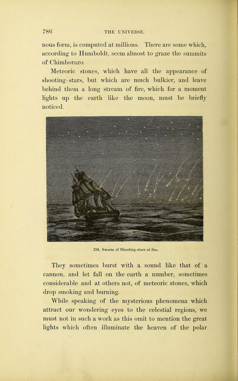 nous form, is computed at millions. There are some which, according to Humboldt, seem almost to graze the summits of Chimborazo. Meteoric stones, which have all the appearance of shooting-stars, but which are much bulkier, and leave behind them a long stream of fire, which for a moment lights up the earth like the moon, must be briefly noticed. 334. Swarm of Shooting-stars at Sea. They sometimes burst with a sound like that of a cannon, and let fall on the earth a number, sometimes considerable and at others not, of meteoric stones, which drop smoking and burning. While speaking of the mysterious phenomena which attract our wondering eyes to the celestial regions, we must not in such a work as this omit to mention the great lights which often illuminate the heaven of the polar